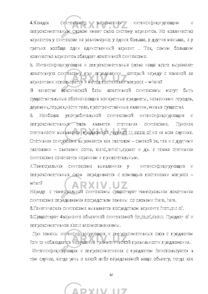 4.Каждая синтаксема, выраженная интенсифицирующим и аппроксимативным словом имеет свою систему вариантов. Но колличество вариантов у синтаксем не равномерно; у одних больше, у других меньше, а у третьих вообще один единственный вариант . Так, самим большим количество вариантов обладает локативной синтаксема. 5. Интенсифицирующие и аппроксимативные слова чаще всего выражают локативную синтаксему при определении который наряду с заменой ее вариантами используется и метод постановки вопроса – where ? В качестве лексической базы локативной синтаксемы могут быть существительные обозначающие конкретные предметы, названиями городов, деревень,гор,рек,части тела, пространственные явления, живые существа. 6. Наиболее употребительной синтаксемой интенсифицирующих и аппроксимативных слов является стативная синтаксема. Признак стативности выявляется предложной группой in astate of но не всех случиях. Стативная синтаксема выражается как глаголом – связкой be , так и с другими глаголами – связками с ome , stand , remain , appear и др. а также стативная синтаксема сочетается наречием и прилагательным. 7.Темпоральная синтаксема выявленная у интенсифицирующих и аппроксимативных слов опредиляется с помощью постановки вопроса – when ? Наряду с темпоральной синтаксемы существует темпоральная локативная синтаксема определяемая посредством замены со словами there , here . 8.Генетическая синтаксема выявляется посредством варианта from , out of . 9.Существует 4варианта объектной синтаксемой- for , to , of , about . Предлог of и аппроксимативное about взаимозаменяемы. При замены интенсифицирующих и аппроксимативных слов с предлогом for и to наблюдается нарушение грамматической правильности предложения. Интенсифицирующая и аппроксиматианая с предлогом for используется в том случае, когда речь о какой-либо передаваемой вещи объекту, тогда как 64 