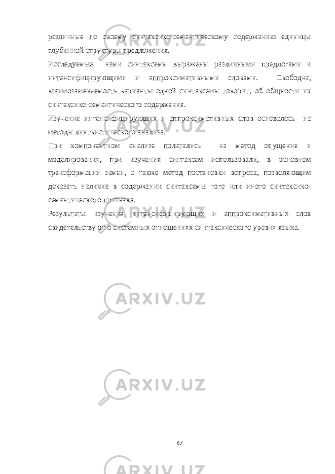 различные по своему синтаксико-семантическому содержанию единицы глубинной структуры предложения. Исследуемые нами синтаксемы выражены различными предлогами и интенсифицирующими и аппроксимативными словами. Свободна, взаимозаменяемость варианты одной синтаксемы говорит, об общности их синтаксико-семантического содержания. Изучение интенсифицирующих и аппроксимативных слов основалось на методы лингвистического анализа. При компонентном анализе полагались на метод опущения и моделирования, при изучения синтаксем использовали, в основном трансформации замен, а также метод постановки вопроса, позволяющим доказать наличие в содержании синтаксемы того или иного синтаксико- семантического признака. Результаты изучения интенсифицирующих и аппроксимативных слов свидетельствуют о системных отношениях синтаксического уровня языка. 67 