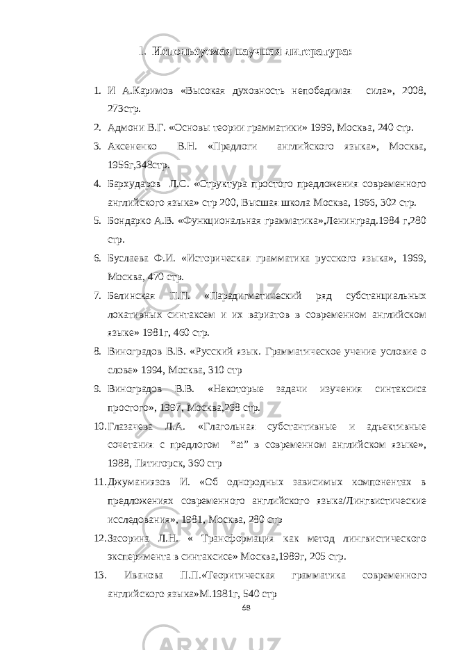 l. Используемая научная литература: 1. И А.Каримов «Высокая духовность непобедимая сила», 2008, 273стр. 2. Адмони В.Г. «Основы теории грамматики» 1999, Москва, 240 стр. 3. Аксененко В.Н. « Предлоги английского языка », Москва, 1956г ,348стр. 4. Бархударов Л.С. «Структура простого предложения современного английского языка» стр 200, Высшая школа Москва, 1966, 302 стр. 5. Бондарко А.В. «Функциональная грамматика»,Ленинград.1984 г,280 стр. 6. Буслаева Ф.И. «Историческая грамматика русского языка», 1969, Москва, 470 стр. 7. Белинская П.П. « Парадигматический ряд субстанциальных локативных синтаксем и их вариатов в современном английском языке » 1981г , 460 стр. 8. Виноградов В.В. «Русский язык. Грамматическое учение условие о слове» 1994, Москва, 310 стр 9. Виноградов В.В. «Некоторые задачи изучения синтаксиса простого», 1997, Москва,268 стр. 10. Глазачева Л.А. «Глагольная субстантивные и адъективные сочетания с предлогом “ at ” в современном английском языке», 1988, Пятигорск, 360 стр 11. Джуманиязов И. «Об однородных зависимых компонентах в предложениях современного английского языка/Лингвистические исследования», 1981, Москва, 280 стр 12. Засорина Л.Н. « Трансформация как метод лингвистического эксперимента в синтаксисе» Москва,1989г, 205 стр. 13. Иванова П.П.«Теоритическая грамматика совреме н ного английского языка» М.1981г , 540 стр 68 