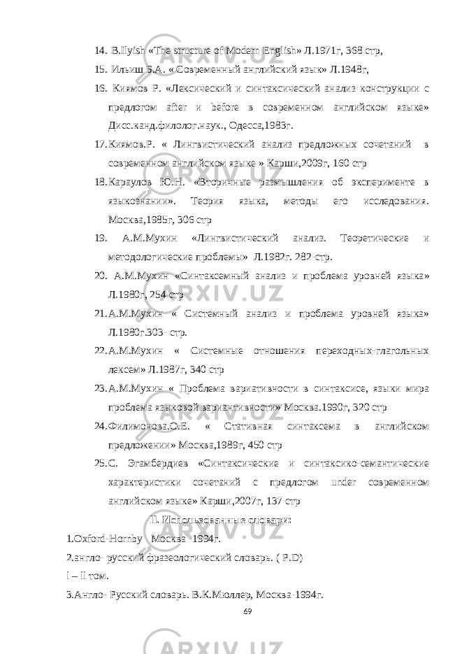 14. B.Ilyish «The structure of Modern English» Л.1971г , 368 стр , 15. Ильиш Б.А. « Современный английский язык» Л.1948г, 16. Киямов Р. «Лексический и синтаксический анализ конструкции с предлогом after и before в современном английском языке» Дисс.канд.филолог.наук., Одесса,1983г. 17. Киямов.Р. « Лингвистический анализ предложных сочетаний в современном английском языке » Карши,2009г, 160 стр 18. Караулов Ю.Н. «Вторичные размышления об эксперименте в языкознании». Теория языка, методы его исследования. Москва,1985г, 306 стр 19. А.М.Мухин «Лингвистический анализ. Теоретические и методологические проблемы » Л.1982г . 282-стр. 20. А.М.Мухин « Синтаксемный анализ и проблема уровней языка » Л.1980г , 254 стр 21. А.М.Мухин « Системный анализ и проблема уровней языка» Л.1980г.303- стр. 22. А.М.Мухин « Системные отношения переходных-глагольных лексем» Л.1987г, 340 стр 23. А.М.Мухин « Проблема вариативности в синтаксисе, языки мира проблема языковой вариантивности» Москва.1990г, 320 стр 24. Филимонова.О.Е. « Стативная синтаксема в английском предложении» Москва,1989г, 450 стр 25. С . Э гамбердиев « Синтаксические и синтаксико-семантические характеристики сочетаний с предлогом under современном английском языке» Карши,2007г, 137 стр ll . Использованные словари: 1. Oxford - Hornby Москва -1994г. 2.англо- русский фразеологический словарь. ( P . D ) l – ll том. 3.Англо - Русский словарь. В.К.Мюллер, Москва-1994г. 69 