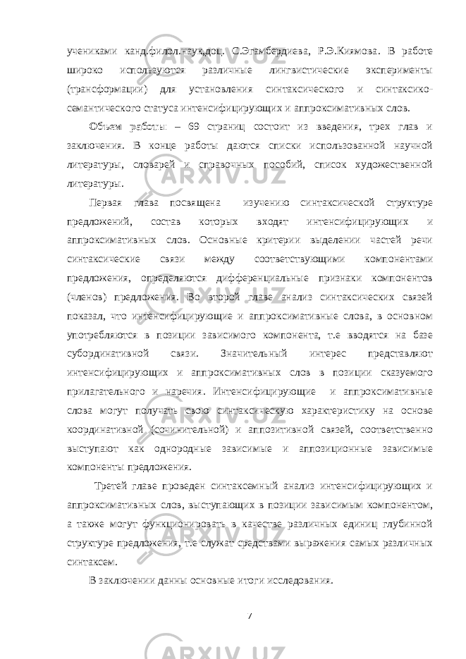 учениками канд.филол.наук,доц. С.Эгамбердиева, Р.Э.Киямова . В работе широко используются различные лингвистические эксперименты (трансформации) для установления синтаксического и синтаксико- семантического статуса интенсифицирующих и аппроксимативных слов. Объем работы – 69 страниц состоит из введения, трех глав и заключения. В конце работы даются списки использованной научной литературы, словарей и справочных пособий, список художественной литературы. Первая глава посвящена изучению синтаксической структуре предложений, состав которых входят интенсифицирующих и аппроксимативных слов. Основные критерии выделении частей речи синтаксические связи между соответствующими компонентами предложения, определяются дифференциальные признаки компонентов (членов) предложения. Во второй главе анализ синтаксических связей показал, что интенсифицирующие и аппроксимативные слова, в основном употребляются в позиции зависимого компонента, т.е вводятся на базе субординативной связи. Значительный интерес представляют интенсифицирующих и аппроксимативных слов в позиции сказуемого прилагательного и наречия. Интенсифицирующие и аппроксимативные слова могут получать свою синтаксическую характеристику на основе координативной (сочинительной) и аппозитивной связей, соответственно выступают как однородные зависимые и аппозиционные зависимые компоненты предложения. Третей главе проведен синтаксемный анализ интенсифицирующих и аппроксимативных слов, выступающих в позиции зависимым компонентом, а также могут функционировать в качестве различных единиц глубинной структуре предложения, т.е служат средствами выражения самых различных синтаксем. В заключении данны основные итоги исследования. 7 