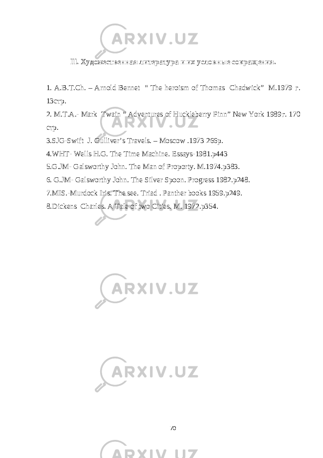 lll. Художественная литература и их условные сокращения. 1. A.B.T.Ch. – Arnold Bennet “ The heroism of Thomas Chadwick” M.1979 г . 13 стр . 2. M.T.A.- Mark Twain “ Adventures of Huckleberry Finn” New York 1989 г . 170 стр . 3.SJG-Swift J. Gulliver’s Travels. – Moscow .1973 266p. 4.WHT- Wells H.G. The Time Machine. Essays-1981.p443 5.G.JM- Galsworthy John. The Man of Proporty. M.1974.p383. 6. G.JM- Galsworthy John. The Silver Spoon. Progress 1982.p248. 7.MIS.-Murdock Iris. The see. Triad . Panther books 1959.p249. 8.Dickens Charles. A Tale of two Cities. M. 1972.p354. 70 