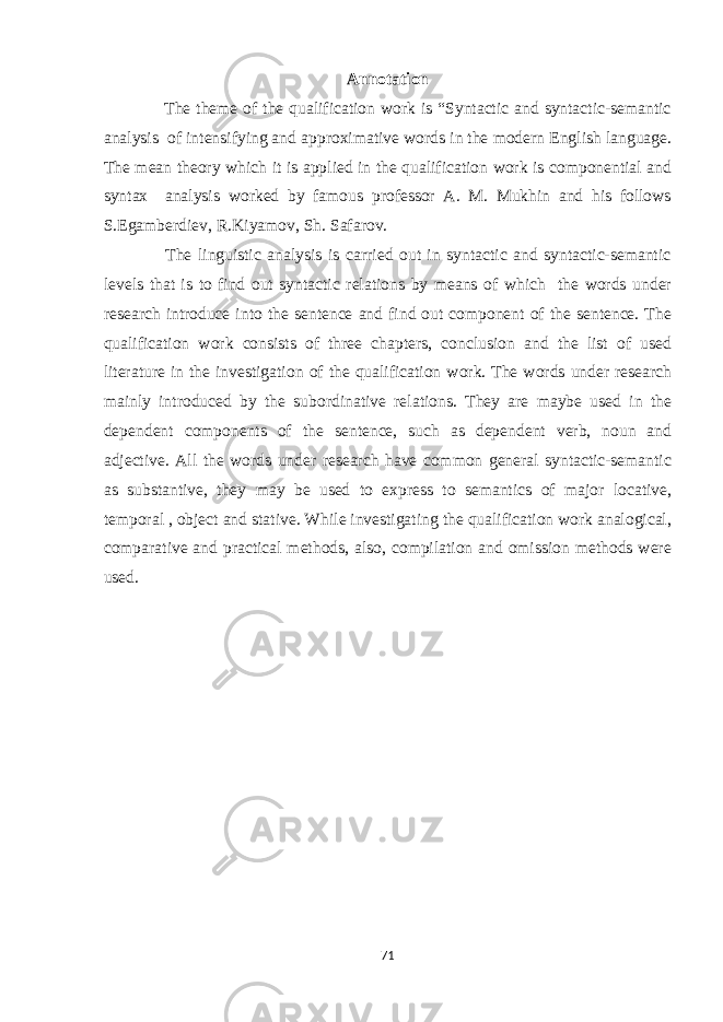 Annotation The theme of the qualification work is “Syntactic and syntactic-semantic analysis of intensifying and approximative words in the modern English language. The mean theory which it is applied in the qualification work is componential and syntax analysis worked by famous professor A. M. Mukhin and his follows S.Egamberdiev, R.Kiyamov, Sh. Safarov. The linguistic analysis is carried out in syntactic and syntactic-semantic levels that is to find out syntactic relations by means of which the words under research introduce into the sentence and find out component of the sentence. The qualification work consists of three chapters, conclusion and the list of used literature in the investigation of the qualification work. The words under research mainly introduced by the subordinative relations. They are maybe used in the dependent components of the sentence, such as dependent verb, noun and adjective. All the words under research have common general syntactic-semantic as substantive, they may be used to express to semantics of major locative, temporal , object and stative. While investigating the qualification work analogical, comparative and practical methods, also, compilation and omission methods were used. 71 