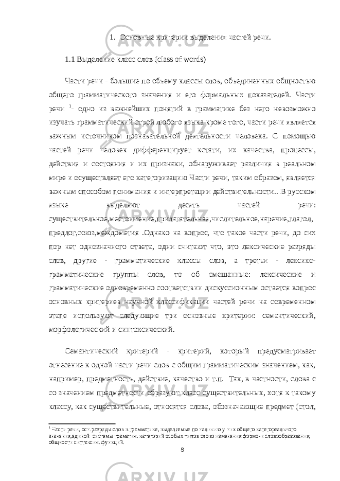 1. Основные критерии выделения частей речи. 1.1 Выделение класс слов ( class of words ) Части речи - большие по объему классы слов, объединенных общностью общего грамматического значения и его формальных показателей. Части речи 1 - одно из важнейших понятий в грамматике без него невозможно изучать грамматический строй любого языка кроме того, части речи является важным источником познавательной деятельности человека. С помощью частей речи человек дифференцирует кстати, их качества, процессы, действия и состояния и их признаки, обнаруживает различия в реальном мире и осуществляет его категоризацию Части речи, таким образом, является важным способом понимания и интерпретации действительности.. В русском языке выделяют десять частей речи: существительное,местоимение,прилагательная,числительное,наречие,глагол, предлог,союз,междометия .Однако на вопрос, что такое части речи, до сих пор нет однозначного ответа, одни считают что, это лексические разряды слов, другие - грамматические классы слов, а третьи - лексико- грамматические группы слов, то об смешанные: лексические и грамматические одновременно соответствии дискуссионным остается вопрос основных критериев научной классификации частей речи на современном этапе используют следующие три основные критерии: семантический, морфологический и синтаксический. Семантический критерий - критерий, который предусматривает отнесение к одной части речи слов с общим грамматическим значением, как, например, предметность, действие, качество и т.п. Так, в частности, слова с со значением предметности образуют класс существительных, хотя к такому классу, как существительные, относятся слова, обозначающие предмет (стол, 1 Части речи, осн.разряды слов в грамматике, выделяемые по наличию у них общего категореального значения,единой системы граматич. категорий особых типов слово изменения формо-и словообразования, общности ситтаксич. функций. 8 