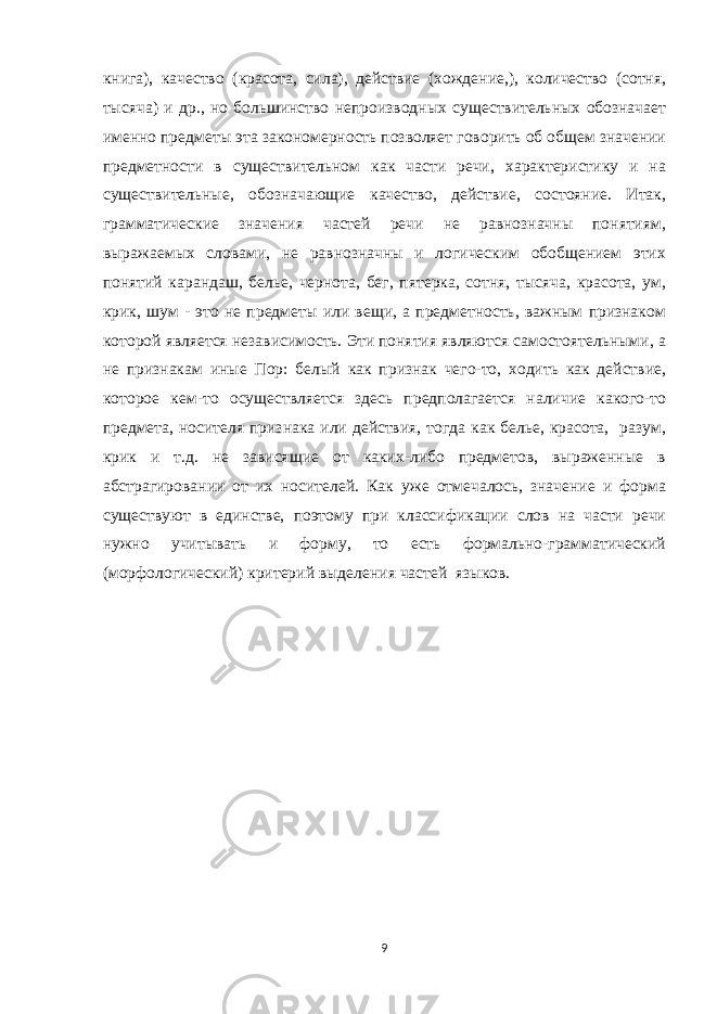 книга), качество (красота, сила), действие (хождение,), количество (сотня, тысяча) и др., но большинство непроизводных существительных обозначает именно предметы эта закономерность позволяет говорить об общем значении предметности в существительном как части речи, характеристику и на существительные, обозначающие качество, действие, состояние. Итак, грамматические значения частей речи не равнозначны понятиям, выражаемых словами, не равнозначны и логическим обобщением этих понятий карандаш, белье, чернота, бег, пятерка, сотня, тысяча, красота, ум, крик, шум - это не предметы или вещи, а предметность, важным признаком которой является независимость. Эти понятия являются самостоятельными, а не признакам иные Пор: белый как признак чего-то, ходить как действие, которое кем-то осуществляется здесь предполагается наличие какого-то предмета, носителя признака или действия, тогда как белье, красота, разум, крик и т.д. не зависящие от каких-либо предметов, выраженные в абстрагировании от их носителей. Как уже отмечалось, значение и форма существуют в единстве, поэтому при классификации слов на части речи нужно учитывать и форму, то есть формально-грамматический (морфологический) критерий выделения частей языков. 9 