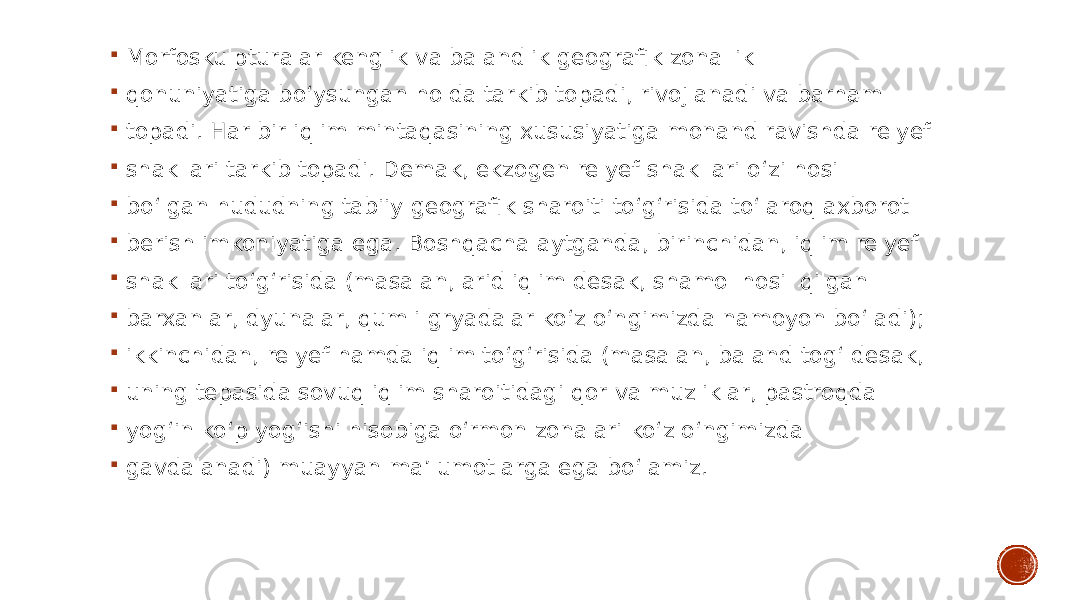  Morfoskulpturalar kenglik va balandlik geografik zonallik  qonuniyatiga bo‘ysungan holda tarkib topadi, rivojlanadi va barham  topadi. Har bir iqlim mintaqasining xususiyatiga monand ravishda relyef  shakllari tarkib topadi. Demak, ekzogen relyef shakllari o‘zi hosil  bo‘lgan hududning tabiiy geografik sharoiti to‘g‘risida to‘laroq axborot  berish imkoniyatiga ega. Boshqacha aytganda, birinchidan, iqlim relyef  shakllari to‘g‘risida (masalan, arid iqlim desak, shamol hosil qilgan  barxanlar, dyunalar, qumli gryadalar ko‘z o‘ngimizda namoyon bo‘ladi);  ikkinchidan, relyef hamda iqlim to‘g‘risida (masalan, baland tog‘ desak,  uning tepasida sovuq iqlim sharoitidagi qor va muzliklar, pastroqda  yog‘in ko‘p yog‘ishi hisobiga o‘rmon zonalari ko‘z o‘ngimizda  gavdalanadi) muayyan ma’lumotlarga ega bo‘lamiz. 