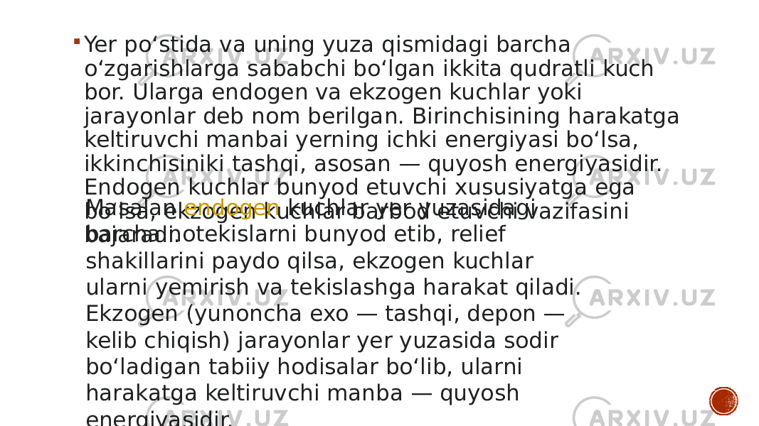  Yer poʻstida va uning yuza qismidagi barcha oʻzgarishlarga sababchi boʻlgan ikkita qudratli kuch bor. Ularga endogen va ekzogen kuchlar yoki jarayonlar deb nom berilgan. Birinchisining harakatga keltiruvchi manbai yerning ichki energiyasi boʻlsa, ikkinchisiniki tashqi, asosan — quyosh energiyasidir. Endogen kuchlar bunyod etuvchi xususiyatga ega boʻlsa, ekzogen kuchlar barbod etuvchi vazifasini bajaradi. Masalan  endogen  kuchlar yer yuzasidagi barcha notekislarni bunyod etib, relief shakillarini paydo qilsa, ekzogen kuchlar ularni yemirish va tekislashga harakat qiladi. Ekzogen (yunoncha exo — tashqi, depon — kelib chiqish) jarayonlar yer yuzasida sodir boʻladigan tabiiy hodisalar boʻlib, ularni harakatga keltiruvchi manba — quyosh energiyasidir. 