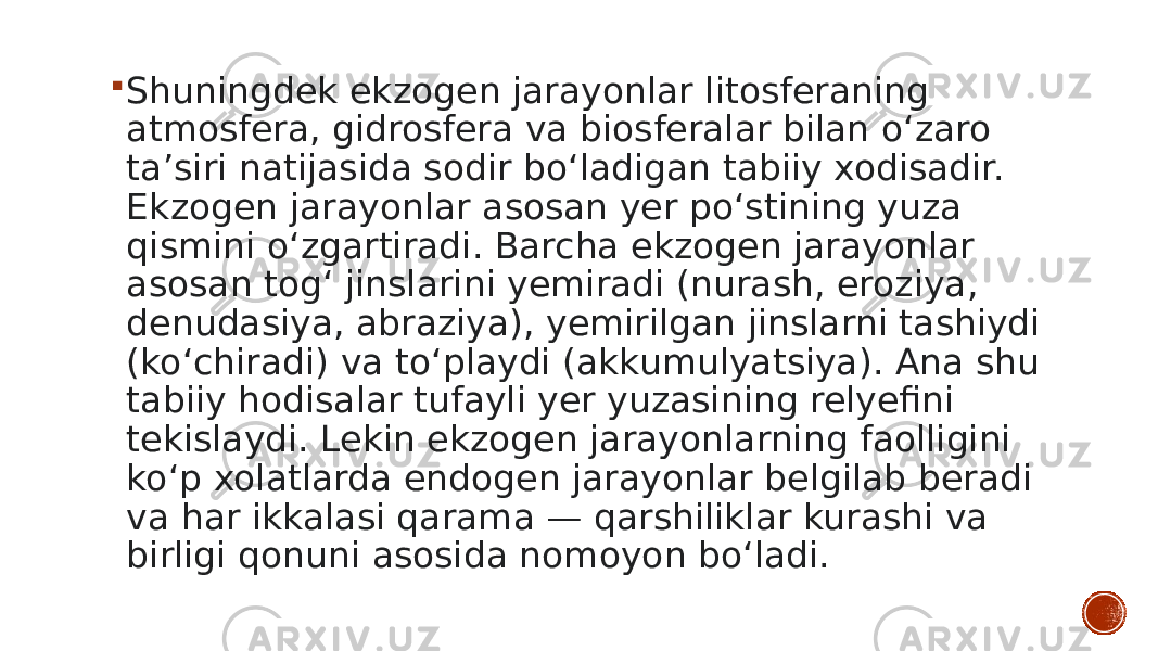  Shuningdek ekzogen jarayonlar litosferaning atmosfera, gidrosfera va biosferalar bilan oʻzaro taʼsiri natijasida sodir boʻladigan tabiiy xodisadir. Ekzogen jarayonlar asosan yer poʻstining yuza qismini oʻzgartiradi. Barcha ekzogen jarayonlar asosan togʻ jinslarini yemiradi (nurash, eroziya, denudasiya, abraziya), yemirilgan jinslarni tashiydi (koʻchiradi) va toʻplaydi (akkumulyatsiya). Ana shu tabiiy hodisalar tufayli yer yuzasining relyefini tekislaydi. Lekin ekzogen jarayonlarning faolligini koʻp xolatlarda endogen jarayonlar belgilab beradi va har ikkalasi qarama — qarshiliklar kurashi va birligi qonuni asosida nomoyon boʻladi. 