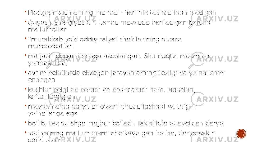  Ekzogen kuchlaming manbai - Yerimiz tashqaridan oladigan  Quyosh energiyasidir. Ushbu mavzuda beriladigan barcha ma’lumotlar  “ murakkab yoki oddiy relyef shakllarining o‘zaro munosabatlari  natijasi” degan iboraga asoslangan. Shu nuqtai nazardan yondashilsa,  ayrim holatlarda ekzogen jarayonlarning tezligi va yo‘nalishini endogen  kuchlar belgilab beradi va boshqaradi ham. Masalan, ko‘tarilayotgan  maydonlarda daryolar o‘zani chuqurlashadi va to‘g&#34;ri yo‘nalishga ega  bo&#39;lib, tez oqishga majbur bo&#39;ladi. Tekislikda oqayotgan daryo  vodiysining ma’lum qismi cho‘kayotgan bo‘lsa, daryo sekin oqib, o&#39;zani  meandra hosil qilishga majburdir 