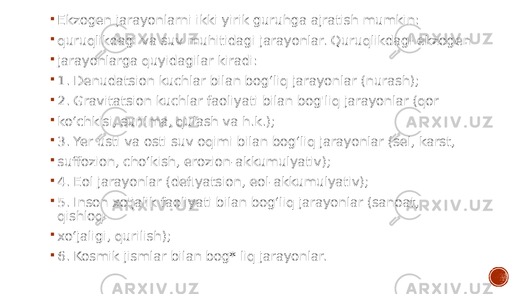  Ekzogen jarayonlarni ikki yirik guruhga ajratish mumkin:  quruqlikdagi va suv muhitidagi jarayonlar. Quruqlikdagi ekzogen  jarayonlarga quyidagilar kiradi:  1. Denudatsion kuchlar bilan bog‘liq jarayonlar (nurash);  2. Gravitatsion kuchlar faoliyati bilan bog&#39;liq jarayonlar (qor  ko‘chkisi, surilma, qulash va h.k.);  3. Yer usti va osti suv oqimi bilan bog‘liq jarayonlar (sel, karst,  suffozion, cho‘kish, erozion-akkumulyativ);  4. Eol jarayonlar (deflyatsion, eol-akkumulyativ);  5. Inson xo&#39;jalik faoliyati bilan bog‘liq jarayonlar (sanoat, qishloq-  xo‘jaligi, qurilish);  6. Kosmik jismlar bilan bog* liq jarayonlar. 