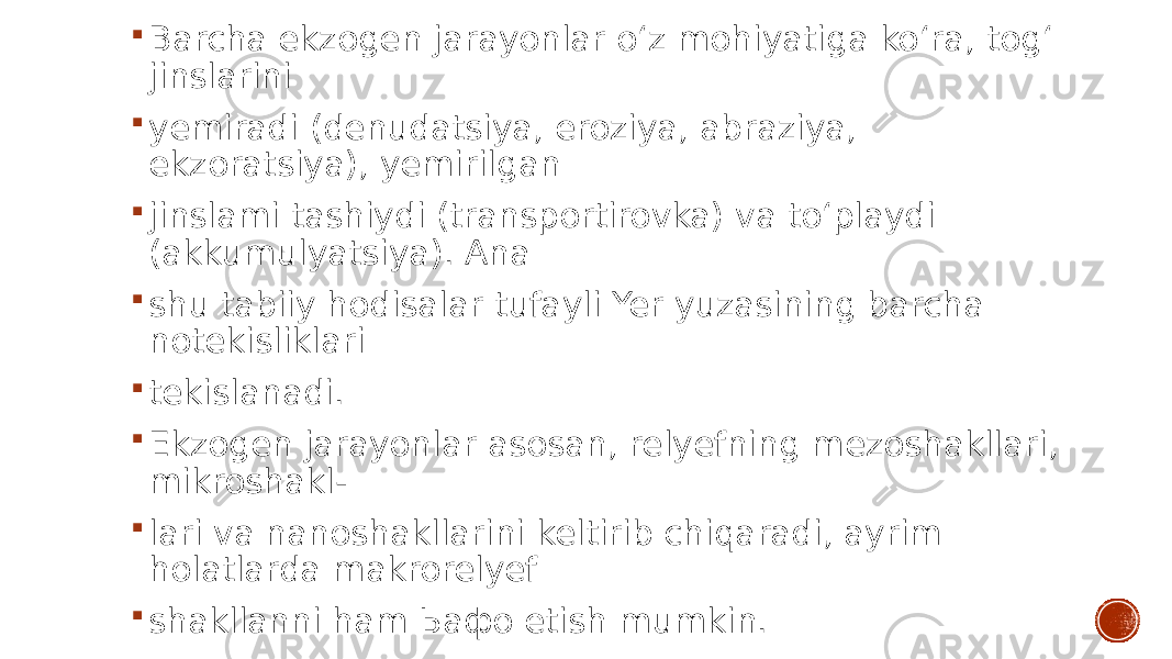  Barcha ekzogen jarayonlar o‘z mohiyatiga ko‘ra, tog‘ jinslarini  yemiradi (denudatsiya, eroziya, abraziya, ekzoratsiya), yemirilgan  jinslami tashiydi (transportirovka) va to‘playdi (akkumulyatsiya). Ana  shu tabiiy hodisalar tufayli Yer yuzasining barcha notekisliklari  tekislanadi.  Ekzogen jarayonlar asosan, relyefning mezoshakllari, mikroshakl-  lari va nanoshakllarini keltirib chiqaradi, ayrim holatlarda makrorelyef  shakllanni ham Ьафо etish mumkin. 