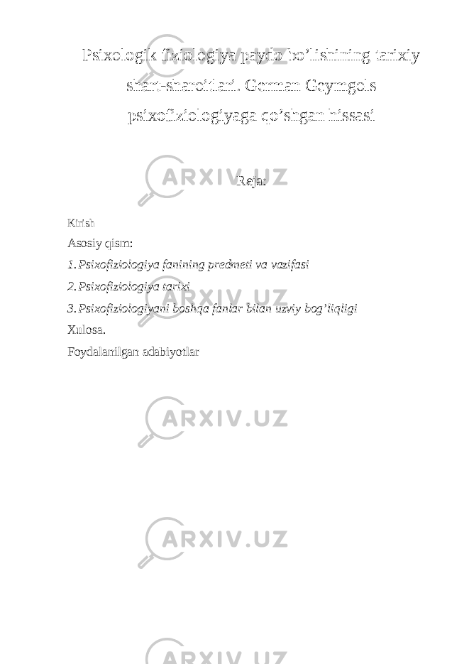 Psixologik fiziologiya paydo bo’lishining tarixiy shart-sharoitlari. German Geymgols psixofiziologiyaga qo’shgan hissasi Reja: Kirish Asosiy qism: 1. Psixofiziologiya fanining predmeti va vazifasi 2. Psixofiziologiya tarixi 3. Psixofiziologiyani boshqa fanlar bilan uzviy bog’liqligi Xulosa. Foydalanilgan adabiyotlar 