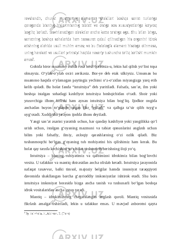 ravshandir, chunki musiqaning elementar shakllari boshqa san&#39;at turlariga qaraganda bizning hislarimizning tabiati va o&#39;ziga xos xususiyatlariga ko&#39;proq bog&#39;liq bo&#39;ladi. tasvirlanadigan ob&#39;ektlar ancha katta ta&#39;sirga ega. Shu bilan birga, san&#39;atning boshqa sohalarida ham taassurot qabul qilinadigan his organini idrok etishning alohida usuli muhim emas; va bu fiziologik element hisobga olinmasa, uning harakati va usullari printsipi haqida nazariy tushuncha to&#39;liq bo&#39;lishi mumkin emas 2 . Gohida biror muammo ustida rosa bosh qotirasiz-u, lekin hal qilish yoʻlini topa olmaysiz. Oʻylab-oʻylab oxiri zerikasiz. Bor-ye deb etak silkiysiz. Umuman bu muammo haqida oʻylamagan paytingiz yechimi oʻz-oʻzidan miyangizga yarq etib kelib qoladi. Bu holat fanda “intuitsiya” deb yuritiladi. Falsafa, sanʼat, ilm yoki boshqa istalgan sohadagi kashfiyot intuitsiya boshqichidan oʻtadi. Shoir yoki yozuvchiga ilhom kelishi ham aynan intuitsiya bilan bogʻliq. Ijodkor ongida anchadan buyon toʻplanib turgan fikr “etiladi” va qalbga taʼsir qilib tuygʻu uygʻotadi. Xuddi shu jarayon ijodda ilhom deyiladi. Yangi sanʼat asarini yaratish uchun, har qanday kashfiyot yoki yangilikka qoʻl urish uchun, istalgan gʻoyaning mazmuni va tabiat qonunlarini anglash uchun bilim yoki falsafiy, ilmiy, axloqiy qarashlarning oʻzi ozlik qiladi. Biz tushunmoqchi boʻlgan gʻoyaning tub mohiyatini his qilishimiz ham kerak. Bu holat qay tarzda kechishini soʻz bilan tushuntirib berishning iloji yoʻq. Intuitsiya – bizning ruhiyatimiz va qalbimizni idrokimiz bilan bogʻlovchi vosita. U tafakkur va mantiq doirasidan ancha olislab ketadi. Intuitsiya jarayonida nafaqat tasavvur, balki timsol, majoziy belgilar hamda insoniyat taraqqiyoti davomida shakllangan barcha gʻayrioddiy imkoniyatlar ishtirok etadi. Shu bois intuitsiya imkoniyat borasida bizga ancha tanish va tushunarli boʻlgan boshqa idrok vositalaridan ancha ustun turadi. Mantiq – idrokimizning chegaralangan anglash quroli. Mantiq vositasida fikrlash amalga oshiriladi, lekin u tafakkur emas. U mavjud axborotni qayta 2 By Helmholtz, H.,Atkinson, E. (Trans) 