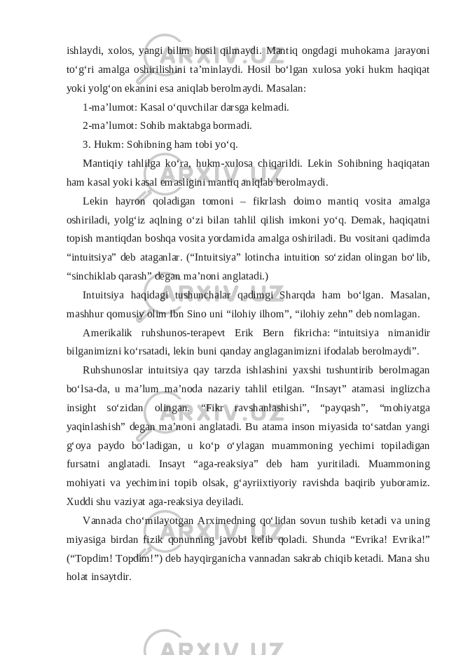 ishlaydi, xolos, yangi bilim hosil qilmaydi. Mantiq ongdagi muhokama jarayoni toʻgʻri amalga oshirilishini taʼminlaydi. Hosil boʻlgan xulosa yoki hukm haqiqat yoki yolgʻon ekanini esa aniqlab berolmaydi. Masalan: 1-maʼlumot: Kasal oʻquvchilar darsga kelmadi. 2-maʼlumot: Sohib maktabga bormadi. 3. Hukm: Sohibning ham tobi yoʻq. Mantiqiy tahlilga koʻra, hukm-xulosa chiqarildi. Lekin Sohibning haqiqatan ham kasal yoki kasal emasligini mantiq aniqlab berolmaydi. Lekin hayron qoladigan tomoni – fikrlash doimo mantiq vosita amalga oshiriladi, yolgʻiz aqlning oʻzi bilan tahlil qilish imkoni yoʻq. Demak, haqiqatni topish mantiqdan boshqa vosita yordamida amalga oshiriladi. Bu vositani qadimda “intuitsiya” deb ataganlar. (“Intuitsiya” lotincha intuition soʻzidan olingan boʻlib, “sinchiklab qarash” degan maʼnoni anglatadi.) Intuitsiya haqidagi tushunchalar qadimgi Sharqda ham boʻlgan. Masalan, mashhur qomusiy olim Ibn Sino uni “ilohiy ilhom”, “ilohiy zehn” deb nomlagan. Amerikalik ruhshunos-terapevt Erik Bern fikricha:   “intuitsiya nimanidir bilganimizni koʻrsatadi, lekin buni qanday anglaganimizni ifodalab berolmaydi” . Ruhshunoslar intuitsiya qay tarzda ishlashini yaxshi tushuntirib berolmagan boʻlsa-da, u maʼlum maʼnoda nazariy tahlil etilgan. “Insayt” atamasi inglizcha insight soʻzidan olingan. “Fikr ravshanlashishi”, “payqash”, “mohiyatga yaqinlashish” degan maʼnoni anglatadi. Bu atama inson miyasida toʻsatdan yangi gʻoya paydo boʻladigan, u koʻp oʻylagan muammoning yechimi topiladigan fursatni anglatadi. Insayt “aga-reaksiya” deb ham yuritiladi. Muammoning mohiyati va yechimini topib olsak, gʻayriixtiyoriy ravishda baqirib yuboramiz. Xuddi shu vaziyat aga-reaksiya deyiladi. Vannada choʻmilayotgan Arximedning qoʻlidan sovun tushib ketadi va uning miyasiga birdan fizik qonunning javobi kelib qoladi. Shunda “Evrika! Evrika!” (“Topdim! Topdim!”) deb hayqirganicha vannadan sakrab chiqib ketadi. Mana shu holat insaytdir. 