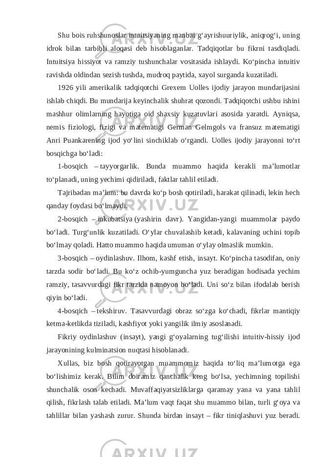 Shu bois ruhshunoslar intuitsiyaning manbai gʻayrishuuriylik, aniqrogʻi, uning idrok bilan tarbibli aloqasi deb hisoblaganlar. Tadqiqotlar bu fikrni tasdiqladi. Intuitsiya hissiyot va ramziy tushunchalar vositasida ishlaydi. Koʻpincha intuitiv ravishda oldindan sezish tushda, mudroq paytida, xayol surganda kuzatiladi. 1926 yili amerikalik tadqiqotchi Grexem Uolles ijodiy jarayon mundarijasini ishlab chiqdi. Bu mundarija keyinchalik shuhrat qozondi. Tadqiqotchi ushbu ishini mashhur olimlarning hayotiga oid shaxsiy kuzatuvlari asosida yaratdi. Ayniqsa, nemis fiziologi, fizigi va matematigi German Gelmgols va fransuz matematigi Anri Puankarening ijod yoʻlini sinchiklab oʻrgandi. Uolles ijodiy jarayonni toʻrt bosqichga boʻladi: 1-bosqich –   tayyorgarlik . Bunda muammo haqida kerakli maʼlumotlar toʻplanadi, uning yechimi qidiriladi, faktlar tahlil etiladi. Tajribadan maʼlum: bu davrda koʻp bosh qotiriladi, harakat qilinadi, lekin hech qanday foydasi boʻlmaydi. 2-bosqich –   inkubatsiya   (yashirin davr). Yangidan-yangi muammolar paydo boʻladi. Turgʻunlik kuzatiladi. Oʻylar chuvalashib ketadi, kalavaning uchini topib boʻlmay qoladi. Hatto muammo haqida umuman oʻylay olmaslik mumkin. 3-bosqich –   oydinlashuv . Ilhom, kashf etish, insayt. Koʻpincha tasodifan, oniy tarzda sodir boʻladi. Bu koʻz ochib-yumguncha yuz beradigan hodisada yechim ramziy, tasavvurdagi fikr tarzida namoyon boʻladi. Uni soʻz bilan ifodalab berish qiyin boʻladi. 4-bosqich –   tekshiruv . Tasavvurdagi obraz soʻzga koʻchadi, fikrlar mantiqiy ketma-ketlikda tiziladi, kashfiyot yoki yangilik ilmiy asoslanadi. Fikriy oydinlashuv (insayt), yangi gʻoyalarning tugʻilishi intuitiv-hissiy ijod jarayonining kulminatsion nuqtasi hisoblanadi. Xullas, biz bosh qotirayotgan muammomiz haqida toʻliq maʼlumotga ega boʻlishimiz kerak. Bilim doiramiz qanchalik keng boʻlsa, yechimning topilishi shunchalik oson kechadi. Muvaffaqiyatsizliklarga qaramay yana va yana tahlil qilish, fikrlash talab etiladi. Maʼlum vaqt faqat shu muammo bilan, turli gʻoya va tahlillar bilan yashash zurur. Shunda birdan insayt – fikr tiniqlashuvi yuz beradi. 