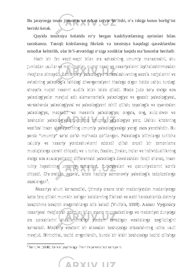 Bu jarayonga inson jismonan va ruhan tayyor boʻlishi, oʻz ishiga butun borligʻini berishi kerak. Quyida intuitsiya holatida roʻy bergan kashfiyotlarning ayrimlari bilan tanishamiz. Taniqli kishilarning fikrlash va intuitsiya haqidagi qarashlaridan misollar keltirilib, ular feʼl-atvoridagi oʻziga xosliklar haqida maʼlumotlar beriladi: Hech bir fan vaqti-vaqti bilan o&#39;z sohasining umumiy manzarasini, shu jumladan usullar va ma&#39;lumotlar, nuqtai nazar va nazariyalarni loyihalashtirmasdan rivojlana olmaydi. Zamonaviy psixologiya ixtisoslashuvning xaotik natijalarini va avlodning psixologik ishidagi divergentsiyani hisobga olgan holda ushbu turdagi sinoptik nuqtai nazarni zudlik bilan talab qiladi. Bizda juda ko&#39;p o&#39;ziga xos psixologiyalar mavjud edi: elementaristik psixologiya va gestalt psixologiyasi, verstehende psixologiyasi va psixologiyani tahlil qilish; topologik va operatsion psixologiya, maqsadli va mexanik psixologiya; ongsiz, ong, xulq-atvor va boshqalar psixologiyalari, ammo umumiy psixologiya yo&#39;q. Ushbu kitobning vazifasi inson shaxsiyatining umumiy psixologiyasiga yangi asos yaratishdir. Bu yerda “umumiy” so’zi qo’sh ma’noda qo’llangan. Psixologik bilimlarga turlicha uslubiy va nazariy yondashuvlarni adolatli qilish orqali bir tomonlama muolajalarga qarshi chiqadi; va u turlar, fazalar, jinslar, irqlar va individuallikning o&#39;ziga xos xususiyatlarini differentsial psixologik davolashdan farqli o&#39;laroq, inson ruhiy hayotining umumiy tomonlari, funktsiyalari va qonuniyatlarini ko&#39;rib chiqadi. O&#39;z-o&#39;zidan ayonki, kitob haqiqiy zamonaviy psixologik tadqiqotlarga asoslangan 3 . Nazariya shuni ko&#39;rsatadiki, ijtimoiy o&#39;zaro ta&#39;sir madaniyatdan madaniyatga katta farq qilishi mumkin bo&#39;lgan bolalarning fikrlash va xatti-harakatlarida doimiy bosqichma-bosqich o&#39;zgarishlarga olib keladi (Vulfolk, 1998). Asosan Vygotskiy nazariyasi rivojlanish odamlar bilan o&#39;zaro munosabatlarga va madaniyat dunyoga o&#39;z qarashlarini shakllantirishga yordam beradigan vositalarga bog&#39;liqligini ko&#39;rsatadi. Madaniy vositani bir shaxsdan boshqasiga o&#39;tkazishning uchta usuli mavjud. Birinchisi, taqlid o&#39;rganishdir, bunda bir kishi boshqasiga taqlid qilishga 3 Stern, W. (1938). General psychology: From the personalistic standpoint. 