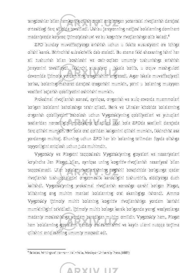 tengdoshlar bilan hamkorlik qilish orqali aniqlangan potentsial rivojlanish darajasi o&#39;rtasidagi farq sifatida tavsifladi. Ushbu jarayonning natijasi bolalarning dominant madaniyatda ko&#39;proq ijtimoiylashuvi va bu kognitiv rivojlanishga olib keladi. 6 ZPD bunday muvaffaqiyatga erishish uchun u ikkita xususiyatni o&#39;z ichiga olishi kerak. Birinchisi sub&#39;ektivlik deb ataladi. Bu atama ikki shaxsning ishni har xil tushunish bilan boshlashi va oxir-oqibat umumiy tushunishga erishish jarayonini tavsiflaydi. Ikkinchi xususiyat - iskala bo&#39;lib, u o&#39;quv mashg&#39;uloti davomida ijtimoiy yordamning o&#39;zgarishini anglatadi. Agar iskala muvaffaqiyatli bo&#39;lsa, bolaning mahorat darajasi o&#39;zgarishi mumkin, ya&#39;ni u bolaning muayyan vazifani bajarish qobiliyatini oshirishi mumkin. Proksimal rivojlanish zonasi, ayniqsa, o&#39;rganish va xulq-atvorda muammolari bo&#39;lgan bolalarni baholashga ta&#39;sir qiladi. Berk va Uinsler kitobida bolalarning o&#39;rganish qobiliyatini baholash uchun Vygotskiyning qobiliyatlari va yutuqlari testlaridan noroziligini muhokama qiladilar. Ikki bola ZPDda sezilarli darajada farq qilishi mumkin. Bir bola o&#39;zi qo&#39;lidan kelganini qilishi mumkin, ikkinchisi esa yordamga muhtoj. Shuning uchun ZPD har bir bolaning ta&#39;limdan foyda olishga tayyorligini aniqlash uchun juda muhimdir. Vygotskiy va Piagetni taqqoslash: Vygotskiyning g&#39;oyalari va nazariyalari ko&#39;pincha Jan Piaget bilan, ayniqsa uning kognitiv-rivojlanish nazariyasi bilan taqqoslanadi. Ular bolalar rivojlanishning tegishli bosqichida bo&#39;lgunga qadar rivojlanish tushunchalarini o&#39;rgatmaslik kerakligini tushuntirib, ziddiyatga duch kelishdi. Vygotskiyning proksimal rivojlanish zonasiga qarshi bo&#39;lgan Piaget, bilishning eng muhim manbai bolalarning o&#39;zi ekanligiga ishondi. Ammo Vygotskiy ijtimoiy muhit bolaning kognitiv rivojlanishiga yordam berishi mumkinligini ta&#39;kidladi. Ijtimoiy muhit bolaga kerak bo&#39;lganda yangi vaziyatlarga madaniy moslashishga yordam beradigan muhim omildir. Vygotskiy ham, Piaget ham bolalarning g&#39;oyalarni qanday o&#39;zlashtirishini va keyin ularni nutqqa tarjima qilishini aniqlashning umumiy maqsadi edi. 6 Selected Writings of Hermann Helmholtz, Wesleyan University Press.(1887) 