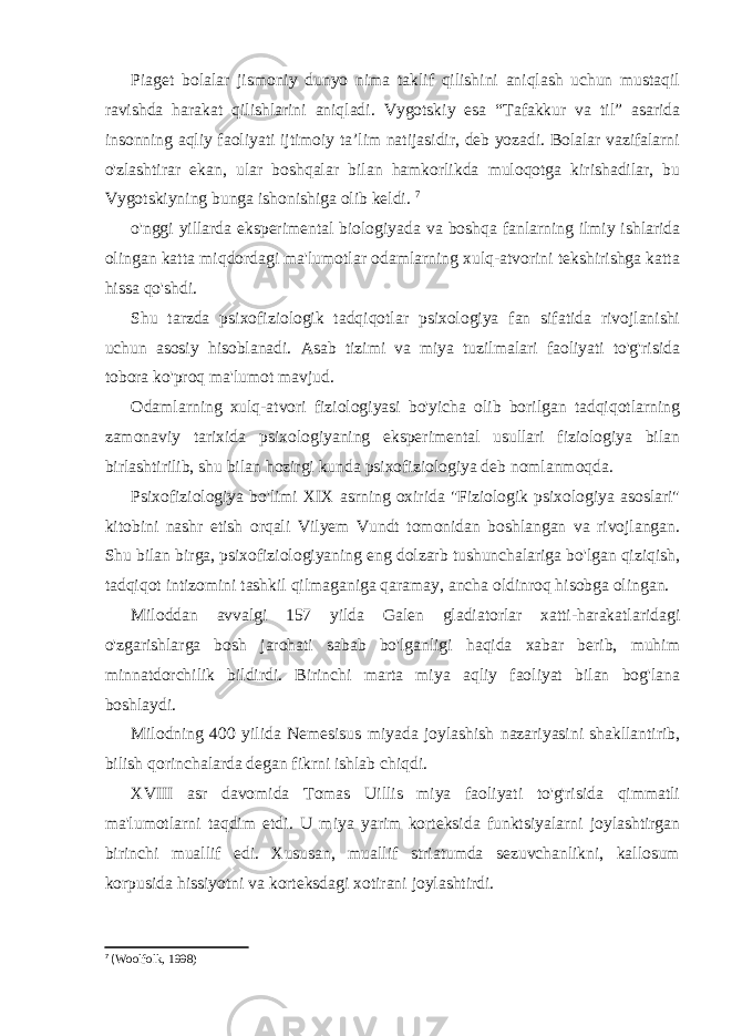 Piaget bolalar jismoniy dunyo nima taklif qilishini aniqlash uchun mustaqil ravishda harakat qilishlarini aniqladi. Vygotskiy esa “Tafakkur va til” asarida insonning aqliy faoliyati ijtimoiy ta’lim natijasidir, deb yozadi. Bolalar vazifalarni o&#39;zlashtirar ekan, ular boshqalar bilan hamkorlikda muloqotga kirishadilar, bu Vygotskiyning bunga ishonishiga olib keldi. 7 o&#39;nggi yillarda eksperimental biologiyada va boshqa fanlarning ilmiy ishlarida olingan katta miqdordagi ma&#39;lumotlar odamlarning xulq-atvorini tekshirishga katta hissa qo&#39;shdi. Shu tarzda psixofiziologik tadqiqotlar psixologiya fan sifatida rivojlanishi uchun asosiy hisoblanadi. Asab tizimi va miya tuzilmalari faoliyati to&#39;g&#39;risida tobora ko&#39;proq ma&#39;lumot mavjud. Odamlarning xulq-atvori fiziologiyasi bo&#39;yicha olib borilgan tadqiqotlarning zamonaviy tarixida psixologiyaning eksperimental usullari fiziologiya bilan birlashtirilib, shu bilan hozirgi kunda psixofiziologiya deb nomlanmoqda. Psixofiziologiya bo&#39;limi XIX asrning oxirida &#34;Fiziologik psixologiya asoslari&#34; kitobini nashr etish orqali Vilyem Vundt tomonidan boshlangan va rivojlangan. Shu bilan birga, psixofiziologiyaning eng dolzarb tushunchalariga bo&#39;lgan qiziqish, tadqiqot intizomini tashkil qilmaganiga qaramay, ancha oldinroq hisobga olingan. Miloddan avvalgi 157 yilda Galen gladiatorlar xatti-harakatlaridagi o&#39;zgarishlarga bosh jarohati sabab bo&#39;lganligi haqida xabar berib, muhim minnatdorchilik bildirdi. Birinchi marta miya aqliy faoliyat bilan bog&#39;lana boshlaydi. Milodning 400 yilida Nemesisus miyada joylashish nazariyasini shakllantirib, bilish qorinchalarda degan fikrni ishlab chiqdi. XVIII asr davomida Tomas Uillis miya faoliyati to&#39;g&#39;risida qimmatli ma&#39;lumotlarni taqdim etdi. U miya yarim korteksida funktsiyalarni joylashtirgan birinchi muallif edi. Xususan, muallif striatumda sezuvchanlikni, kallosum korpusida hissiyotni va korteksdagi xotirani joylashtirdi. 7 ( Woolfolk, 1998) 