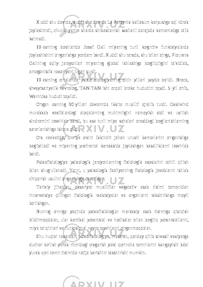 Xuddi shu davrda, xuddi shu davrda La Peroynie kallosum korpusiga aql-idrok joylashtirdi, chunki yarim sharda shikastlanish sezilarli darajada kamomadga olib kelmadi. 19-asrning boshlarida Jozef Gall miyaning turli kognitiv funktsiyalarda joylashishini o&#39;rganishga yordam berdi. Xuddi shu tarzda, shu bilan birga, Flourens Gallning aqliy jarayonlari miyaning global ishlashiga bog&#39;liqligini ta&#39;kidlab, antagonistik nazariyani ilgari surdi. 19-asrning o&#39;rtalarida psixofiziologiyaning oltin yillari paydo bo&#39;ldi. Broca, shveytsariyalik nevrolog, TAN-TAN ishi orqali broka hududini topdi. 5 yil o&#39;tib, Wernicke hududi topildi. O&#39;tgan asrning 60-yillari davomida ikkita muallif ajralib turdi. Geshvind murakkab vazifalardagi aloqalarning muhimligini namoyish etdi va uzilish sindromini tasvirlab berdi, bu esa turli miya sohalari orasidagi bog&#39;lanishlarning zararlanishiga ishora qildi. O&#39;z navbatida, Luriya o&#39;zini Ikkinchi jahon urushi bemorlarini o&#39;rganishga bag&#39;ishladi va miyaning prefrontal korteksida joylashgan kasalliklarni tasvirlab berdi. Psixofiziologiya psixologik jarayonlarning fiziologik asoslarini tahlil qilish bilan shug&#39;ullanadi. Ya&#39;ni, u psixologik faoliyatning fiziologik javoblarni ishlab chiqarish usulini o&#39;rganishga qaratilgan. Tarixiy jihatdan, aksariyat mualliflar vegetativ asab tizimi tomonidan innervatsiya qilingan fiziologik reaktsiyalar va organlarni tekshirishga moyil bo&#39;lishgan. Buning o&#39;rniga yaqinda psixofiziologlar markaziy asab tizimiga qiziqish bildirmoqdalar, ular kortikal potentsial va hodisalar bilan bog&#39;liq potentsiallarni, miya to&#39;lqinlari va funktsional neyro tasvirlarni o&#39;rganmoqdalar. Shu nuqtai nazardan, psixofiziologiya, masalan, qanday qilib stressli vaziyatga duchor bo&#39;lish yurak ritmidagi o&#39;zgarish yoki qorincha tomirlarini kengayishi kabi yurak-qon tomir tizimida natija berishini tekshirishi mumkin. 