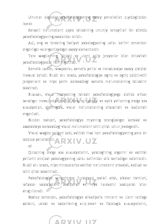 Umuman olganda, psixofiziologiyaning asosiy yo&#39;nalishlari quyidagilardan iborat: Sensorli ma&#39;lumotlarni qayta ishlashning umumiy tamoyillari fan sifatida psixofiziologiyaning asoslaridan biridir. Aql, ong va idrokning faoliyati psixologiyaning ushbu bo&#39;limi tomonidan o&#39;rganilgan va o&#39;rganilayotgan asosiy elementlardir. Tana sezgilarining ishlashi va ularni aqliy jarayonlar bilan birlashishi psixofiziologiyadan ham o&#39;rganiladi. Somatik usullar, retseptorlar, somatik yo&#39;llar va transduktsiya asosiy qiziqish mavzusi bo&#39;ladi. Xuddi shu tarzda, psixofiziologiya og&#39;riq va og&#39;riq qoldiruvchi jarayonlarni va miya yarim korteksidagi somatik ma&#39;lumotlarning ishlashini tekshiradi. Xususan, vizual hissiyotning ishlashi psixofiziologiyaga alohida e&#39;tibor beradigan mavzulardan biridir. Ko&#39;z, to&#39;r pardasi va optik yo&#39;llarning o&#39;ziga xos xususiyatlari, shuningdek, vizual ma&#39;lumotlarning o&#39;tkazilishi va kodlanishi o&#39;rganiladi. Bundan tashqari, psixofiziologiya miyaning taranglashgan korteksi va assotsiatsiya korteksidagi vizual ma&#39;lumotlarni tahlil qilish uchun javobgardir. Vizual sezgida bo&#39;lgani kabi, eshitish hissi ham psixofiziologiyaning yana bir tadqiqot yo&#39;nalishidir. ad Quloqning o&#39;ziga xos xususiyatlarini, po&#39;stlog&#39;ining organini va eshitish yo&#39;llarini aniqlash psixologiyaning ushbu bo&#39;limidan olib boriladigan tadbirlardir. Xuddi shu tarzda, miya mintaqalarida eshitish ma&#39;lumotlarini o&#39;tkazish, kodlash va tahlil qilish tekshiriladi. Psixofiziologiya sensorimotor funktsiyani tashkil etish, efektor tizimlari, reflektor reaktsiyalarni boshqarish va miya harakatini boshqarish bilan shug&#39;ullanadi. Boshqa tomondan, psixofiziologiya sirkadiyalik ritmlarni va ularni tartibga solishni, uxlash va bedorlikning xulq-atvori va fiziologik xususiyatlarini, 