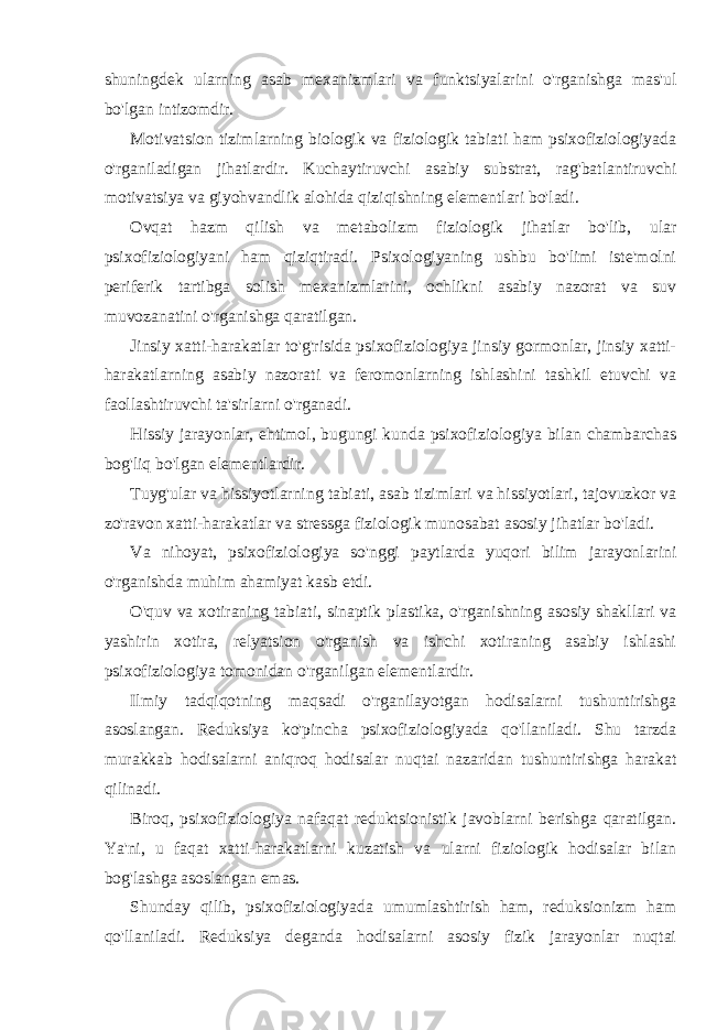 shuningdek ularning asab mexanizmlari va funktsiyalarini o&#39;rganishga mas&#39;ul bo&#39;lgan intizomdir. Motivatsion tizimlarning biologik va fiziologik tabiati ham psixofiziologiyada o&#39;rganiladigan jihatlardir. Kuchaytiruvchi asabiy substrat, rag&#39;batlantiruvchi motivatsiya va giyohvandlik alohida qiziqishning elementlari bo&#39;ladi. Ovqat hazm qilish va metabolizm fiziologik jihatlar bo&#39;lib, ular psixofiziologiyani ham qiziqtiradi. Psixologiyaning ushbu bo&#39;limi iste&#39;molni periferik tartibga solish mexanizmlarini, ochlikni asabiy nazorat va suv muvozanatini o&#39;rganishga qaratilgan. Jinsiy xatti-harakatlar to&#39;g&#39;risida psixofiziologiya jinsiy gormonlar, jinsiy xatti- harakatlarning asabiy nazorati va feromonlarning ishlashini tashkil etuvchi va faollashtiruvchi ta&#39;sirlarni o&#39;rganadi. Hissiy jarayonlar, ehtimol, bugungi kunda psixofiziologiya bilan chambarchas bog&#39;liq bo&#39;lgan elementlardir. Tuyg&#39;ular va hissiyotlarning tabiati, asab tizimlari va hissiyotlari, tajovuzkor va zo&#39;ravon xatti-harakatlar va stressga fiziologik munosabat asosiy jihatlar bo&#39;ladi. Va nihoyat, psixofiziologiya so&#39;nggi paytlarda yuqori bilim jarayonlarini o&#39;rganishda muhim ahamiyat kasb etdi. O&#39;quv va xotiraning tabiati, sinaptik plastika, o&#39;rganishning asosiy shakllari va yashirin xotira, relyatsion o&#39;rganish va ishchi xotiraning asabiy ishlashi psixofiziologiya tomonidan o&#39;rganilgan elementlardir. Ilmiy tadqiqotning maqsadi o&#39;rganilayotgan hodisalarni tushuntirishga asoslangan. Reduksiya ko&#39;pincha psixofiziologiyada qo&#39;llaniladi. Shu tarzda murakkab hodisalarni aniqroq hodisalar nuqtai nazaridan tushuntirishga harakat qilinadi. Biroq, psixofiziologiya nafaqat reduktsionistik javoblarni berishga qaratilgan. Ya&#39;ni, u faqat xatti-harakatlarni kuzatish va ularni fiziologik hodisalar bilan bog&#39;lashga asoslangan emas. Shunday qilib, psixofiziologiyada umumlashtirish ham, reduksionizm ham qo&#39;llaniladi. Reduksiya deganda hodisalarni asosiy fizik jarayonlar nuqtai 