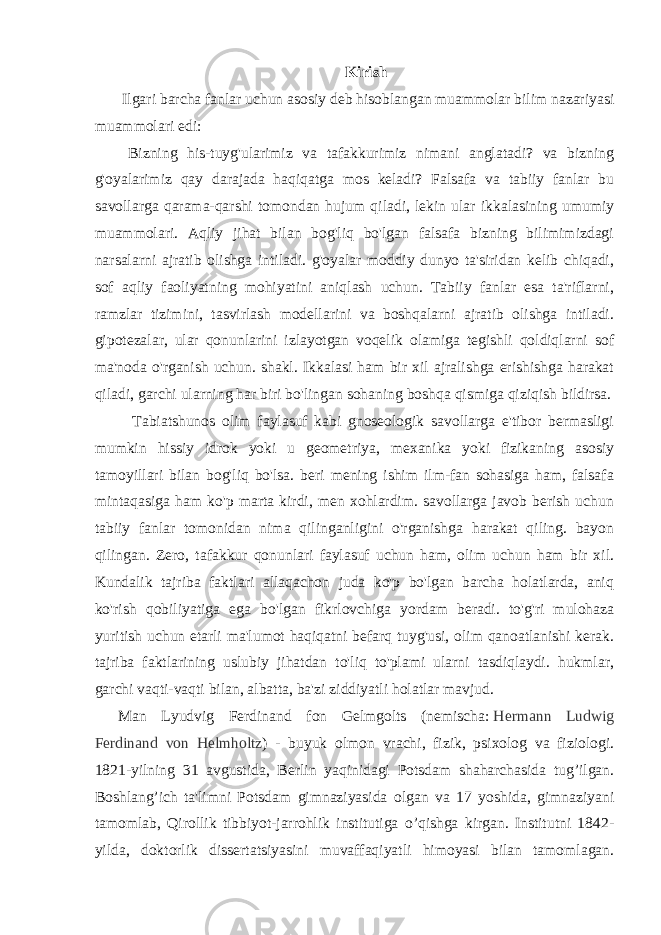 Kirish Ilgari barcha fanlar uchun asosiy deb hisoblangan muammolar bilim nazariyasi muammolari edi: Bizning his-tuyg&#39;ularimiz va tafakkurimiz nimani anglatadi? va bizning g&#39;oyalarimiz qay darajada haqiqatga mos keladi? Falsafa va tabiiy fanlar bu savollarga qarama-qarshi tomondan hujum qiladi, lekin ular ikkalasining umumiy muammolari. Aqliy jihat bilan bog&#39;liq bo&#39;lgan falsafa bizning bilimimizdagi narsalarni ajratib olishga intiladi. g&#39;oyalar moddiy dunyo ta&#39;siridan kelib chiqadi, sof aqliy faoliyatning mohiyatini aniqlash uchun. Tabiiy fanlar esa ta&#39;riflarni, ramzlar tizimini, tasvirlash modellarini va boshqalarni ajratib olishga intiladi. gipotezalar, ular qonunlarini izlayotgan voqelik olamiga tegishli qoldiqlarni sof ma&#39;noda o&#39;rganish uchun. shakl. Ikkalasi ham bir xil ajralishga erishishga harakat qiladi, garchi ularning har biri bo&#39;lingan sohaning boshqa qismiga qiziqish bildirsa. Tabiatshunos olim faylasuf kabi gnoseologik savollarga e&#39;tibor bermasligi mumkin hissiy idrok yoki u geometriya, mexanika yoki fizikaning asosiy tamoyillari bilan bog&#39;liq bo&#39;lsa. beri mening ishim ilm-fan sohasiga ham, falsafa mintaqasiga ham ko&#39;p marta kirdi, men xohlardim. savollarga javob berish uchun tabiiy fanlar tomonidan nima qilinganligini o&#39;rganishga harakat qiling. bayon qilingan. Zero, tafakkur qonunlari faylasuf uchun ham, olim uchun ham bir xil. Kundalik tajriba faktlari allaqachon juda ko&#39;p bo&#39;lgan barcha holatlarda, aniq ko&#39;rish qobiliyatiga ega bo&#39;lgan fikrlovchiga yordam beradi. to&#39;g&#39;ri mulohaza yuritish uchun etarli ma&#39;lumot haqiqatni befarq tuyg&#39;usi, olim qanoatlanishi kerak. tajriba faktlarining uslubiy jihatdan to&#39;liq to&#39;plami ularni tasdiqlaydi. hukmlar, garchi vaqti-vaqti bilan, albatta, ba&#39;zi ziddiyatli holatlar mavjud. Man Lyudvig Ferdinand fon Gelmgolts (nemischa:   Hermann Ludwig Ferdinand von Helmholtz ) - buyuk olmon vrachi, fizik, psixolog va fiziologi. 1821-yilning 31 avgustida, Berlin yaqinidagi Potsdam shaharchasida tug’ilgan. Boshlang’ich ta&#39;limni Potsdam gimnaziyasida olgan va 17 yoshida, gimnaziyani tamomlab, Qirollik tibbiyot-jarrohlik institutiga o’qishga kirgan. Institutni 1842- yilda, doktorlik dissertatsiyasini muvaffaqiyatli himoyasi bilan tamomlagan. 