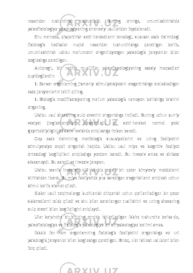 nazaridan tushuntirish tushuniladi. Buning o&#39;rniga, umumlashtirishda psixofiziologiya psixologiyaning an&#39;anaviy usullaridan foydalanadi. Shu ma&#39;noda, qisqartirish xatti-harakatlarni tanadagi, xususan asab tizimidagi fiziologik hodisalar nuqtai nazaridan tushuntirishga qaratilgan bo&#39;lib, umumlashtirish ushbu ma&#39;lumotni o&#39;rganilayotgan psixologik jarayonlar bilan bog&#39;lashga qaratilgan. Aniqrog&#39;i, bir nechta mualliflar psixofizyologiyaning asosiy maqsadlari quyidagilardir: 1. Sensor organlarning jismoniy stimulyatsiyasini o&#39;zgartirishga aralashadigan asab jarayonlarini tahlil qiling. 1. Biologik modifikatsiyaning ma&#39;lum psixologik namoyon bo&#39;lishiga ta&#39;sirini o&#39;rganing. Ushbu usul shaxsning xulq-atvorini o&#39;rganishga intiladi. Buning uchun sun&#39;iy vaziyat (rag&#39;batlantirish) qo&#39;zg&#39;atiladi, bu xatti-harakat normal yoki g&#39;ayritabiiyligini ob&#39;ektiv ravishda aniqlashga imkon beradi. Gap asab tizimining morfologik xususiyatlarini va uning faoliyatini stimulyatsiya orqali o&#39;rganish haqida. Ushbu usul miya va kognitiv faoliyat o&#39;rtasidagi bog&#39;liqlikni aniqlashga yordam beradi. Bu invaziv emas va shikast etkazmaydi. Bu zararli va invaziv jarayon. Ushbu texnik invazivdir. U kanula orqali bir qator kimyoviy moddalarni kiritishdan iborat. Bu miya faoliyatida yuz beradigan o&#39;zgarishlarni aniqlash uchun stimul bo&#39;lib xizmat qiladi. Elektr usuli to&#39;qimalarga kuchlanish chiqarish uchun qo&#39;llaniladigan bir qator elektrodlarni talab qiladi va shu bilan zararlangan tuzilishini va uning shaxsning xulq-atvori bilan bog&#39;liqligini aniqlaydi. Ular ko&#39;pincha bir-birining o&#39;rnida ishlatiladigan ikkita tushuncha bo&#39;lsa-da, psixofiziologiya va fiziologik psixologiya bir xil psixologiya bo&#39;limi emas. Ikkala fan ham organizmning fiziologik faoliyatini o&#39;rganishga va uni psixologik jarayonlar bilan bog&#39;lashga qaratilgan. Biroq, ular ishlash uslublari bilan farq qiladi. 