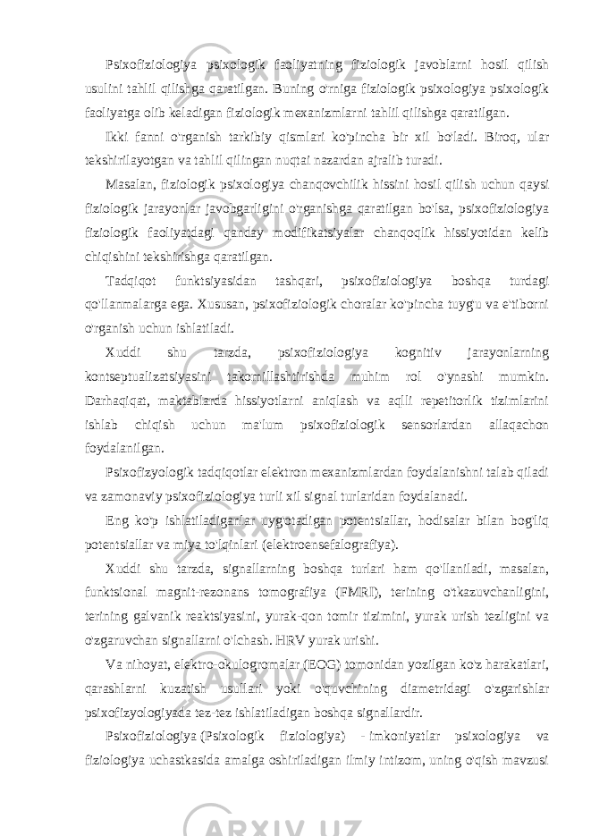 Psixofiziologiya psixologik faoliyatning fiziologik javoblarni hosil qilish usulini tahlil qilishga qaratilgan. Buning o&#39;rniga fiziologik psixologiya psixologik faoliyatga olib keladigan fiziologik mexanizmlarni tahlil qilishga qaratilgan. Ikki fanni o&#39;rganish tarkibiy qismlari ko&#39;pincha bir xil bo&#39;ladi. Biroq, ular tekshirilayotgan va tahlil qilingan nuqtai nazardan ajralib turadi. Masalan, fiziologik psixologiya chanqovchilik hissini hosil qilish uchun qaysi fiziologik jarayonlar javobgarligini o&#39;rganishga qaratilgan bo&#39;lsa, psixofiziologiya fiziologik faoliyatdagi qanday modifikatsiyalar chanqoqlik hissiyotidan kelib chiqishini tekshirishga qaratilgan. Tadqiqot funktsiyasidan tashqari, psixofiziologiya boshqa turdagi qo&#39;llanmalarga ega. Xususan, psixofiziologik choralar ko&#39;pincha tuyg&#39;u va e&#39;tiborni o&#39;rganish uchun ishlatiladi. Xuddi shu tarzda, psixofiziologiya kognitiv jarayonlarning kontseptualizatsiyasini takomillashtirishda muhim rol o&#39;ynashi mumkin. Darhaqiqat, maktablarda hissiyotlarni aniqlash va aqlli repetitorlik tizimlarini ishlab chiqish uchun ma&#39;lum psixofiziologik sensorlardan allaqachon foydalanilgan. Psixofizyologik tadqiqotlar elektron mexanizmlardan foydalanishni talab qiladi va zamonaviy psixofiziologiya turli xil signal turlaridan foydalanadi. Eng ko&#39;p ishlatiladiganlar uyg&#39;otadigan potentsiallar, hodisalar bilan bog&#39;liq potentsiallar va miya to&#39;lqinlari (elektroensefalografiya). Xuddi shu tarzda, signallarning boshqa turlari ham qo&#39;llaniladi, masalan, funktsional magnit-rezonans tomografiya (FMRI), terining o&#39;tkazuvchanligini, terining galvanik reaktsiyasini, yurak-qon tomir tizimini, yurak urish tezligini va o&#39;zgaruvchan signallarni o&#39;lchash. HRV yurak urishi. Va nihoyat, elektro-okulogromalar (EOG) tomonidan yozilgan ko&#39;z harakatlari, qarashlarni kuzatish usullari yoki o&#39;quvchining diametridagi o&#39;zgarishlar psixofizyologiyada tez-tez ishlatiladigan boshqa signallardir. Psixofiziologiya   (Psixologik fiziologiya) -   imkoniyatlar psixologiya va fiziologiya uchastkasida amalga oshiriladigan ilmiy intizom, uning o&#39;qish mavzusi 