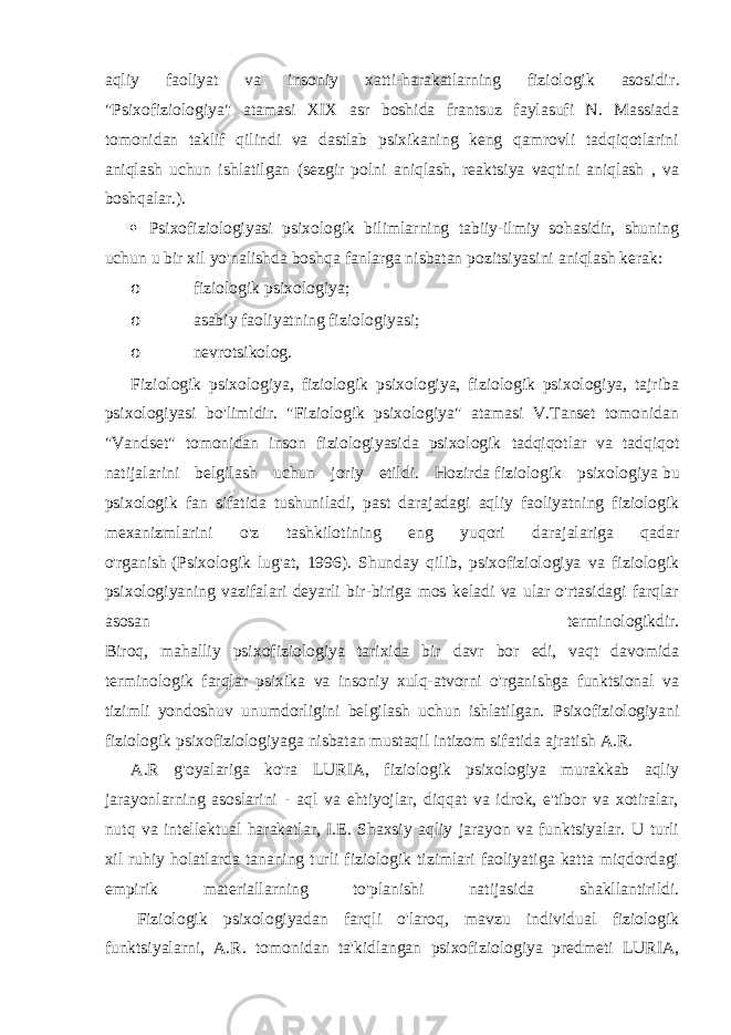 aqliy faoliyat va insoniy xatti-harakatlarning fiziologik asosidir . &#34;Psixofiziologiya&#34; atamasi XIX asr boshida frantsuz faylasufi N. Massiada tomonidan taklif qilindi va dastlab psixikaning keng qamrovli tadqiqotlarini aniqlash uchun ishlatilgan (sezgir polni aniqlash, reaktsiya vaqtini aniqlash , va boshqalar.).  Psixofiziologiyasi psixologik bilimlarning tabiiy-ilmiy sohasidir, shuning uchun u bir xil yo&#39;nalishda boshqa fanlarga nisbatan pozitsiyasini aniqlash kerak: o fiziologik psixologiya; o asabiy faoliyatning fiziologiyasi; o nevrotsikolog. Fiziologik psixologiya, fiziologik psixologiya, fiziologik psixologiya, tajriba psixologiyasi bo&#39;limidir. &#34;Fiziologik psixologiya&#34; atamasi V.Tanset tomonidan &#34;Vandset&#34; tomonidan inson fiziologiyasida psixologik tadqiqotlar va tadqiqot natijalarini belgilash uchun joriy etildi. Hozirda   fiziologik psixologiya   bu psixologik fan sifatida tushuniladi, past darajadagi aqliy faoliyatning fiziologik mexanizmlarini o&#39;z tashkilotining eng yuqori darajalariga qadar o&#39;rganish   (Psixologik lug&#39;at, 1996). Shunday qilib, psixofiziologiya va fiziologik psixologiyaning vazifalari deyarli bir-biriga mos keladi va ular o&#39;rtasidagi farqlar asosan terminologikdir. Biroq, mahalliy psixofiziologiya tarixida bir davr bor edi, vaqt davomida terminologik farqlar psixika va insoniy xulq-atvorni o&#39;rganishga funktsional va tizimli yondoshuv unumdorligini belgilash uchun ishlatilgan. Psixofiziologiyani fiziologik psixofiziologiyaga nisbatan mustaqil intizom sifatida ajratish A.R. A.R g&#39;oyalariga ko&#39;ra LURIA, fiziologik psixologiya murakkab aqliy jarayonlarning asoslarini - aql va ehtiyojlar, diqqat va idrok, e&#39;tibor va xotiralar, nutq va intellektual harakatlar, I.E. Shaxsiy aqliy jarayon va funktsiyalar. U turli xil ruhiy holatlarda tananing turli fiziologik tizimlari faoliyatiga katta miqdordagi empirik materiallarning to&#39;planishi natijasida shakllantirildi. Fiziologik psixologiyadan farqli o&#39;laroq, mavzu individual fiziologik funktsiyalarni, A.R. tomonidan ta&#39;kidlangan psixofiziologiya predmeti LURIA, 