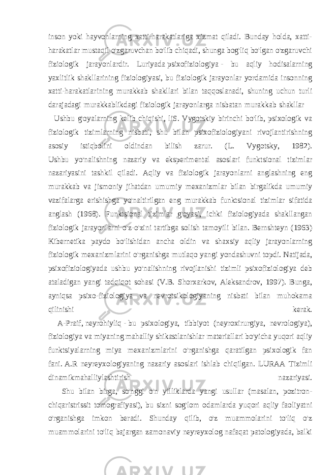 inson yoki hayvonlarning xatti-harakatlariga xizmat qiladi. Bunday holda, xatti- harakatlar mustaqil o&#39;zgaruvchan bo&#39;lib chiqadi, shunga bog&#39;liq bo&#39;lgan o&#39;zgaruvchi fiziologik jarayonlardir. Luriyada   psixofiziologiya   - bu aqliy hodisalarning yaxlitlik shakllarining fiziologiyasi, bu fiziologik jarayonlar yordamida insonning xatti-harakatlarining murakkab shakllari bilan taqqoslanadi, shuning uchun turli darajadagi murakkablikdagi fiziologik jarayonlarga nisbatan murakkab shakllar Ushbu g&#39;oyalarning kelib chiqishi, liS. Vygotskiy birinchi bo&#39;lib, psixologik va fiziologik tizimlarning nisbati, shu bilan psixofiziologiyani rivojlantirishning asosiy istiqbolini oldindan bilish zarur. (L. Vygotsky, 1982). Ushbu yo&#39;nalishning nazariy va eksperimental asoslari funktsional tizimlar nazariyasini tashkil qiladi. Aqliy va fiziologik jarayonlarni anglashning eng murakkab va jismoniy jihatdan umumiy mexanizmlar bilan birgalikda umumiy vazifalarga erishishga yo&#39;naltirilgan eng murakkab funktsional tizimlar sifatida anglash (1968). Funktsional tizimlar g&#39;oyasi, ichki fiziologiyada shakllangan fiziologik jarayonlarni o&#39;z-o&#39;zini tartibga solish tamoyili bilan. Bernshteyn (1963) Kibernetika paydo bo&#39;lishidan ancha oldin va shaxsiy aqliy jarayonlarning fiziologik mexanizmlarini o&#39;rganishga mutlaqo yangi yondashuvni topdi. Natijada, psixofiziologiyada ushbu yo&#39;nalishning rivojlanishi tizimli psixofiziologiya deb ataladigan yangi tadqiqot sohasi (V.B. Shorxarkov, Aleksandrov, 1997). Bunga, ayniqsa psixo-fiziologiya va nevrotsikologiyaning nisbati bilan muhokama qilinishi kerak. A-Praif,   neyrohiyliq   -   bu psixologiya, tibbiyot (neyroxirurgiya, nevrologiya), fiziologiya va miyaning mahalliy shikastlanishlar materiallari bo&#39;yicha yuqori aqliy funktsiyalarning miya mexanizmlarini o&#39;rganishga qaratilgan psixologik fan fani.   A.R neyreyxologiyaning nazariy asoslari ishlab chiqilgan. LURAA Tizimli dinamikmahalliylashtirish nazariyasi. Shu bilan birga, so&#39;nggi o&#39;n yilliklarda yangi usullar (masalan, pozitron- chiqaristrissit tomografiyasi), bu sizni sog&#39;lom odamlarda yuqori aqliy faoliyatni o&#39;rganishga imkon beradi. Shunday qilib, o&#39;z muammolarini to&#39;liq o&#39;z muammolarini to&#39;liq bajargan zamonaviy neyreyxolog nafaqat patologiyada, balki 