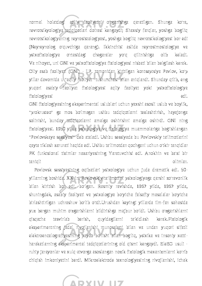 normal holatdagi aqliy faoliyatni o&#39;rganishga qaratilgan. Shunga ko&#39;ra, nevrotsikyologiya tadqiqotlari doirasi kengaydi; Shaxsiy farqlar, yoshga bog&#39;liq nevrotsikologiyaning neyrosistologiyasi, yoshga bog&#39;liq nevrotsikologiyasi bor edi (Neyreynolog o&#39;quvchiga qarang). Ikkinchisi aslida neyrosimosiologiya va psixofiziologiya o&#39;rtasidagi chegaralar yo&#39;q qilinishiga olib keladi. Va nihoyat, uni GNI va psixofiziologiya fiziologiyasi nisbati bilan belgilash kerak. Oliy asab faoliyati (GNI) - I.P. tomonidan kiritilgan kontseptsiya Pavlov, ko&#39;p yillar davomida u &#34;aqliy faoliyat&#34; tushunchasi bilan aniqlandi. Shunday qilib, eng yuqori asabiy faoliyat fiziologiyasi aqliy faoliyat yoki psixofiziologiya fiziologiyasi edi. GNI fiziologiyasining eksperimental uslublari uchun yaxshi asosli uslub va boylik, &#34;prokrusteo&#34; ga mos bo&#39;lmagan ushbu tadqiqotlarni tezlashtirish, hayajonga solinishi, bunday tadqiqotlarni amalga oshirishni amalga oshirdi. GNI ning fiziologiyasi. 1950 yilda psixologiya va fiziologiya muammolariga bag&#39;ishlangan &#34;Pavlovskaya sessiyasi&#34; deb ataladi. Ushbu sessiyada bu Pavlovskiy ta&#39;limotlarini qayta tiklash zarurati haqida edi. Ushbu ta&#39;limotdan qochgani uchun o&#39;tkir tanqidlar PK funktsional tizimlar nazariyasining Yaratuvchisi edi. Anokhin va ba&#39;zi bir taniqli olimlar. Pavlovsk sessiyasining oqibatlari psixologiya uchun juda dramatik edi. 50- yillarning boshida. XX in. Pavlovskiy ta&#39;limotini psixologiyaga qarshi zo&#39;ravonlik bilan kiritish bor edi. bo&#39;lgan. Rasmiy ravishda, 1962 yilda, 1962 yilda, shuningdek, asabiy faoliyati va psixologiya bo&#39;yicha falsafiy masalalar bo&#39;yicha birlashtirilgan uchrashuv bo&#39;lib o&#39;tdi.Urushdan keyingi yillarda ilm-fan sohasida yuz bergan muhim o&#39;zgarishlarni bildirishga majbur bo&#39;ldi. Ushbu o&#39;zgarishlarni qisqacha tasvirlab berish, quyidagilarni ta&#39;kidlash kerak.Fiziologik eksperimentning jadal rivojlanishi munosabati bilan va undan yuqori sifatli elektroencalografiyasining paydo bo&#39;lishi bilan bog&#39;liq, psixika va insoniy xatti- harakatlarning eksperimental tadqiqotlarining old qismi kengaydi. EleEG usuli - ruhiy jarayonlar va xulq-atvorga asoslangan nozik fiziologik mexanizmlarni ko&#39;rib chiqish imkoniyatini berdi. Mikroelektrode texnologiyasining rivojlanishi, ichak 