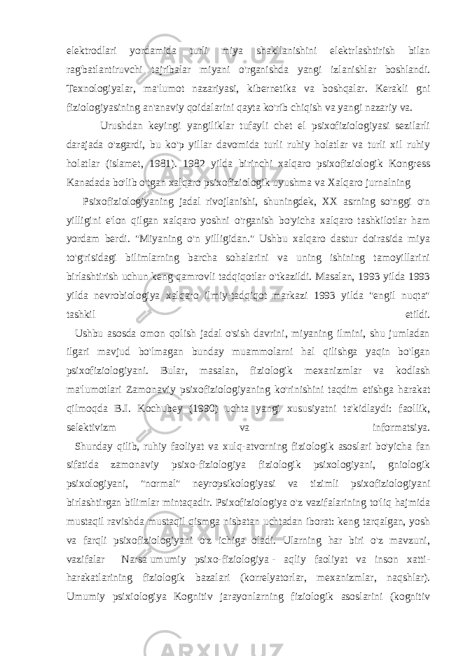 elektrodlari yordamida turli miya shakllanishini elektrlashtirish bilan rag&#39;batlantiruvchi tajribalar miyani o&#39;rganishda yangi izlanishlar boshlandi. Texnologiyalar, ma&#39;lumot nazariyasi, kibernetika va boshqalar. Kerakli gni fiziologiyasining an&#39;anaviy qoidalarini qayta ko&#39;rib chiqish va yangi nazariy va. Urushdan keyingi yangiliklar tufayli chet el psixofiziologiyasi sezilarli darajada o&#39;zgardi, bu ko&#39;p yillar davomida turli ruhiy holatlar va turli xil ruhiy holatlar (islamet, 1981). 1982 yilda birinchi xalqaro psixofiziologik Kongress Kanadada bo&#39;lib o&#39;tgan xalqaro psixofiziologik uyushma va Xalqaro jurnalning Psixofiziologiyaning jadal rivojlanishi, shuningdek, XX asrning so&#39;nggi o&#39;n yilligini e&#39;lon qilgan xalqaro yoshni o&#39;rganish bo&#39;yicha xalqaro tashkilotlar ham yordam berdi. &#34;Miyaning o&#39;n yilligidan.&#34; Ushbu xalqaro dastur doirasida miya to&#39;g&#39;risidagi bilimlarning barcha sohalarini va uning ishining tamoyillarini birlashtirish uchun keng qamrovli tadqiqotlar o&#39;tkazildi. Masalan, 1993 yilda 1993 yilda nevrobiologiya xalqaro ilmiy-tadqiqot markazi 1993 yilda &#34;engil nuqta&#34; tashkil etildi. Ushbu asosda omon qolish jadal o&#39;sish davrini, miyaning ilmini, shu jumladan ilgari mavjud bo&#39;lmagan bunday muammolarni hal qilishga yaqin bo&#39;lgan psixofiziologiyani. Bular, masalan, fiziologik mexanizmlar va kodlash ma&#39;lumotlari Zamonaviy psixofiziologiyaning ko&#39;rinishini taqdim etishga harakat qilmoqda B.I. Kochubey (1990) uchta yangi xususiyatni ta&#39;kidlaydi: faollik, selektivizm va informatsiya. Shunday qilib, ruhiy faoliyat va xulq-atvorning fiziologik asoslari bo&#39;yicha fan sifatida zamonaviy psixo-fiziologiya fiziologik psixologiyani, gniologik psixologiyani, &#34;normal&#34; neyropsikologiyasi va tizimli psixofiziologiyani birlashtirgan bilimlar mintaqadir. Psixofiziologiya o&#39;z vazifalarining to&#39;liq hajmida mustaqil ravishda mustaqil qismga nisbatan uchtadan iborat: keng tarqalgan, yosh va farqli psixofiziologiyani o&#39;z ichiga oladi. Ularning har biri o&#39;z mavzuni, vazifalar Narsa   umumiy psixo-fiziologiya   - aqliy faoliyat va inson xatti- harakatlarining fiziologik bazalari (korrelyatorlar, mexanizmlar, naqshlar). Umumiy psixiologiya Kognitiv jarayonlarning fiziologik asoslarini (kognitiv 