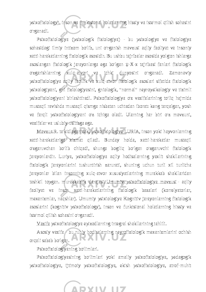 psixofiziology), inson va funktsional holatlarning hissiy va iste&#39;mol qilish sohasini o&#39;rganadi. Psixofiziologiya (psixologik fiziologiya) - bu psixologiya va fiziologiya sohasidagi ilmiy intizom bo&#39;lib, uni o&#39;rganish mavzusi aqliy faoliyat va insoniy xatti-harakatlarning fiziologik asosidir. Bu ushbu tajribalar asosida yolg&#39;on ishlarga asoslangan fiziologik jarayonlarga ega bo&#39;lgan ψ -X-x tajribasi fanlari fiziologik o&#39;zgarishlarning xulq-atvori va ichki dunyosini o&#39;rganadi. Zamonaviy psixofiziologiya aqliy faollik va xulq-atvor fiziologik asoslari sifatida fiziologik psixologiyani, gni fiziologiyasini, gniologik, &#34;normal&#34; neyropsikologiy va tizimli psixofiziologiyani birlashtiradi. Psixofiziologiya o&#39;z vazifalarining to&#39;liq hajmida mustaqil ravishda mustaqil qismga nisbatan uchtadan iborat: keng tarqalgan, yosh va farqli psixofiziologiyani o&#39;z ichiga oladi. Ularning har biri o&#39;z mavzuni, vazifalar va uslubiy uslubga ega. Mavzu a.R. ta&#39;kidlaganidek, psixofiziologiya LURIA, inson yoki hayvonlarning xatti-harakatlariga xizmat qiladi. Bunday holda, xatti-harakatlar mustaqil o&#39;zgaruvchan bo&#39;lib chiqadi, shunga bog&#39;liq bo&#39;lgan o&#39;zgaruvchi fiziologik jarayonlardir. Luriya, psixofiziologiya aqliy hodisalarning yaxlit shakllarining fiziologik jarayonlarini tushuntirish zarurati, shuning uchun turli xil turlicha jarayonlar bilan insonning xulq-atvor xususiyatlarining murakkab shakllaridan tashkil topgan. murakkablik darajasi.   Umumiy psixofiziologiya mavzusi   - aqliy faoliyat va inson xatti-harakatlarining fiziologik bazalari (korrelyatorlar, mexanizmlar, naqshlar). Umumiy psixiologiya Kognitiv jarayonlarning fiziologik asoslarini (kognitiv psixofiziology), inson va funktsional holatlarning hissiy va iste&#39;mol qilish sohasini o&#39;rganadi. Vazifa   psixofiziologiya epizodlarning integral shakllarining tahlili. Asosiy vazifa - bu ruhiy hodisalarning neyrofiziologik mexanizmlarini ochish orqali sabab bo&#39;lgan. Psixofiziologiyaning bo&#39;limlari. Psixofiziologiyasining bo&#39;limlari yoki amaliy psixofiziologiya, pedagogik psixofiziologiya, ijtimoiy psixofiziologiya, ekish psixofiziologiya, atrof-muhit 