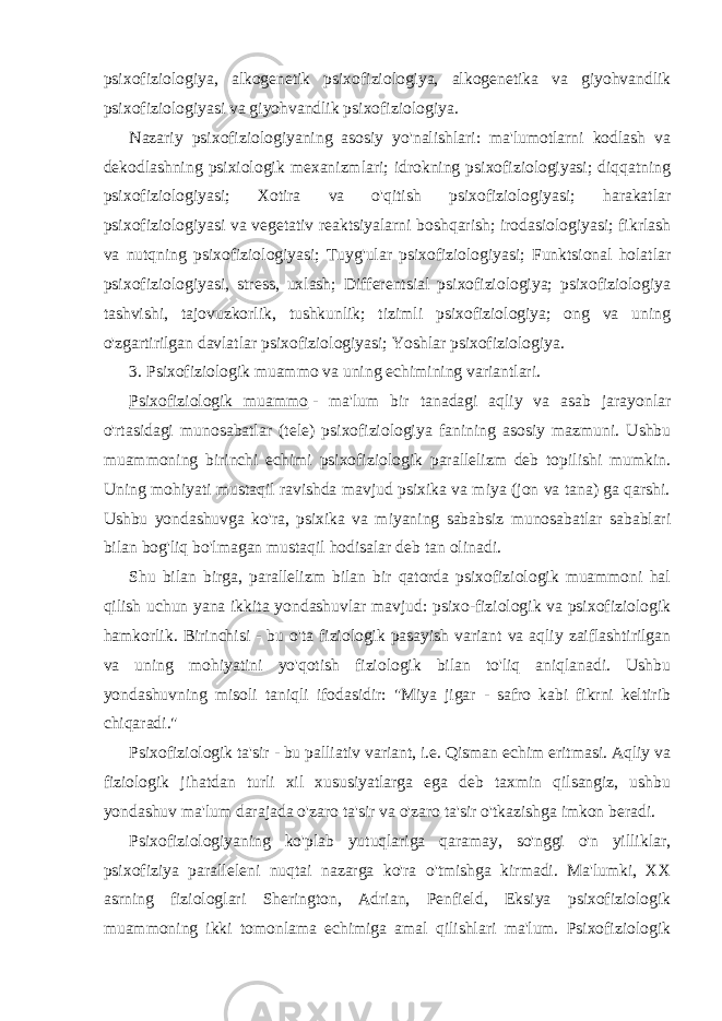 psixofiziologiya, alkogenetik psixofiziologiya, alkogenetika va giyohvandlik psixofiziologiyasi va giyohvandlik psixofiziologiya. Nazariy psixofiziologiyaning asosiy yo&#39;nalishlari: ma&#39;lumotlarni kodlash va dekodlashning psixiologik mexanizmlari; idrokning psixofiziologiyasi; diqqatning psixofiziologiyasi; Xotira va o&#39;qitish psixofiziologiyasi; harakatlar psixofiziologiyasi va vegetativ reaktsiyalarni boshqarish; irodasiologiyasi; fikrlash va nutqning psixofiziologiyasi; Tuyg&#39;ular psixofiziologiyasi; Funktsional holatlar psixofiziologiyasi, stress, uxlash; Differentsial psixofiziologiya; psixofiziologiya tashvishi, tajovuzkorlik, tushkunlik; tizimli psixofiziologiya; ong va uning o&#39;zgartirilgan davlatlar psixofiziologiyasi; Yoshlar psixofiziologiya. 3. Psixofiziologik muammo va uning echimining variantlari. Psixofiziologik muammo   - ma&#39;lum bir tanadagi aqliy va asab jarayonlar o&#39;rtasidagi munosabatlar (tele) psixofiziologiya fanining asosiy mazmuni. Ushbu muammoning birinchi echimi psixofiziologik parallelizm deb topilishi mumkin. Uning mohiyati mustaqil ravishda mavjud psixika va miya (jon va tana) ga qarshi. Ushbu yondashuvga ko&#39;ra, psixika va miyaning sababsiz munosabatlar sabablari bilan bog&#39;liq bo&#39;lmagan mustaqil hodisalar deb tan olinadi. Shu bilan birga, parallelizm bilan bir qatorda psixofiziologik muammoni hal qilish uchun yana ikkita yondashuvlar mavjud: psixo-fiziologik va psixofiziologik hamkorlik. Birinchisi - bu o&#39;ta fiziologik pasayish variant va aqliy zaiflashtirilgan va uning mohiyatini yo&#39;qotish fiziologik bilan to&#39;liq aniqlanadi. Ushbu yondashuvning misoli taniqli ifodasidir: &#34;Miya jigar - safro kabi fikrni keltirib chiqaradi.&#34; Psixofiziologik ta&#39;sir - bu palliativ variant, i.e. Qisman echim eritmasi. Aqliy va fiziologik jihatdan turli xil xususiyatlarga ega deb taxmin qilsangiz, ushbu yondashuv ma&#39;lum darajada o&#39;zaro ta&#39;sir va o&#39;zaro ta&#39;sir o&#39;tkazishga imkon beradi. Psixofiziologiyaning ko&#39;plab yutuqlariga qaramay, so&#39;nggi o&#39;n yilliklar, psixofiziya paralleleni nuqtai nazarga ko&#39;ra o&#39;tmishga kirmadi. Ma&#39;lumki, XX asrning fiziologlari Sherington, Adrian, Penfield, Eksiya psixofiziologik muammoning ikki tomonlama echimiga amal qilishlari ma&#39;lum. Psixofiziologik 