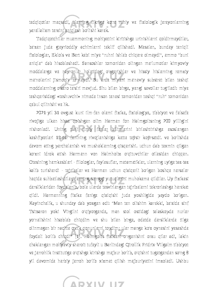 tadqiqotlar maqsadi, ularning fikriga ko&#39;ra ruhiy va fiziologik jarayonlarning parallelizm tarzini aniqlash bo&#39;lishi kerak. Tadqiqotchilar muammoning mohiyatini kiritishga urinishlarni qoldirmaydilar, ba&#39;zan juda g&#39;ayrioddiy echimlarni taklif qilishadi. Masalan, bunday taniqli fiziologlar, Eklols va Bart kabi miya &#34;ruhni ishlab chiqara olmaydi&#34;, ammo &#34;buni aniqla&#34; deb hisoblashadi. Sensoshlar tomonidan olingan ma&#39;lumotlar kimyoviy moddalarga va neyronlar holatidagi o&#39;zgarishlar va hissiy hislarning ramziy ma&#39;nolarini jismoniy to&#39;playdi. Bu erda miyani ma&#39;naviy substrat bilan tashqi moddalarning o&#39;zaro ta&#39;siri mavjud. Shu bilan birga, yangi savollar tug&#39;iladi: miya tashqarisidagi «tashuvchi» nimada inson tanasi tomonidan tashqi &#34;ruh&#34; tomonidan qabul qilinishi va hk. 2021-yil 31-avgust kuni ilm-fan olami fizika, fiziologiya, tibbiyot va falsafa rivojiga ulkan hissa qo’shgan olim Herman fon Helmgoltsning 200 yilligini nishonladi. Uning turli ilmiy fanlar bilimlarini birlashtirishga asoslangan kashfiyotlari 19-asr fanining rivojlanishiga katta taÿsir koÿrsatdi. va bo&#39;lishda davom eting parchalanish va mushaklarning qisqarishi. uchun deb taxmin qilgan ko&#39;zni idrok etish Hermann von Helmholtz o&#39;qituvchilar oilasidan chiqqan. Otasining hamkasblari - filologlar, faylasuflar, matematiklar, ularning uyiga tez-tez kelib turishardi - tajribalar va Herman uchun qiziqarli bo&#39;lgan boshqa narsalar haqida suhbatlashdilar, fanning so&#39;nggi yutuqlarini muhokama qildilar. Uy fizikasi darsliklaridan foydalanib, bola ularda tasvirlangan tajribalarni takrorlashga harakat qildi. Hermanning fizika faniga qiziqishi juda yoshligida paydo bo&#39;lgan. Keyinchalik, u shunday deb yozgan edi: &#34;Men tan olishim kerakki, ba&#39;zida sinf Tsitseron yoki Virgilni o&#39;qiyotganda, men stol ostidagi teleskopda nurlar yo&#39;nalishini hisoblab chiqdim va shu bilan birga, odatda darsliklarda tilga olinmagan bir nechta optik qonunlarni topdim; ular menga ko&#39;z oynasini yasashda foydali bo&#39;lib chiqdi” [1]. Helmgolts fizikani o&#39;rganishni orzu qilar edi, lekin cheklangan moliyaviy sharoit tufayli u Berlindagi Qirollik Fridrix-Vilgelm tibbiyot va jarrohlik institutiga o&#39;qishga kirishga majbur bo&#39;lib, o&#39;qishni tugatgandan so&#39;ng 8 yil davomida harbiy jarroh bo&#39;lib xizmat qilish majburiyatini imzoladi. Ushbu 