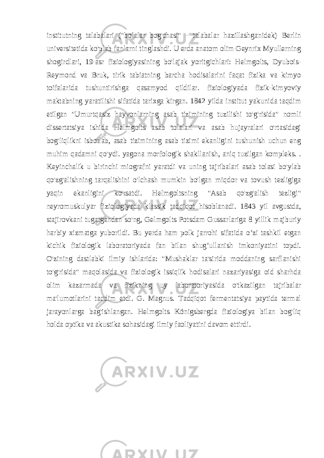 institutning talabalari (&#34;bolalar bog&#39;chasi&#34; - talabalar hazillashganidek) Berlin universitetida ko&#39;plab fanlarni tinglashdi. U erda anatom olim Geynrix Myullerning shogirdlari, 19-asr fiziologiyasining bo&#39;lajak yoritgichlari: Helmgolts, Dyubois- Reymond va Bruk, tirik tabiatning barcha hodisalarini faqat fizika va kimyo toifalarida tushuntirishga qasamyod qildilar. fiziologiyada fizik-kimyoviy maktabning yaratilishi sifatida tarixga kirgan. 1842 yilda institut yakunida taqdim etilgan &#34;Umurtqasiz hayvonlarning asab tizimining tuzilishi to&#39;g&#39;risida&#34; nomli dissertatsiya ishida Helmgolts asab tolalari va asab hujayralari o&#39;rtasidagi bog&#39;liqlikni isbotlab, asab tizimining asab tizimi ekanligini tushunish uchun eng muhim qadamni qo&#39;ydi. yagona morfologik shakllanish, aniq tuzilgan kompleks. . Keyinchalik u birinchi miografni yaratdi va uning tajribalari asab tolasi bo&#39;ylab qo&#39;zg&#39;alishning tarqalishini o&#39;lchash mumkin bo&#39;lgan miqdor va tovush tezligiga yaqin ekanligini ko&#39;rsatdi. Helmgoltsning &#34;Asab qo&#39;zg&#39;alish tezligi&#34; neyromuskulyar fiziologiyada klassik tadqiqot hisoblanadi. 1843 yil avgustda, stajirovkani tugatgandan so&#39;ng, Gelmgolts Potsdam Gussarlariga 8 yillik majburiy harbiy xizmatga yuborildi. Bu yerda ham polk jarrohi sifatida o’zi tashkil etgan kichik fiziologik laboratoriyada fan bilan shug’ullanish imkoniyatini topdi. O&#39;zining dastlabki ilmiy ishlarida: &#34;Mushaklar ta&#39;sirida moddaning sarflanishi to&#39;g&#39;risida&#34; maqolasida va fiziologik issiqlik hodisalari nazariyasiga oid sharhda olim kazarmada va fizikning uy laboratoriyasida o&#39;tkazilgan tajribalar ma&#39;lumotlarini taqdim etdi. G. Magnus. Tadqiqot fermentatsiya paytida termal jarayonlarga bag&#39;ishlangan. Helmgolts Königsbergda fiziologiya bilan bog&#39;liq holda optika va akustika sohasidagi ilmiy faoliyatini davom ettirdi. 