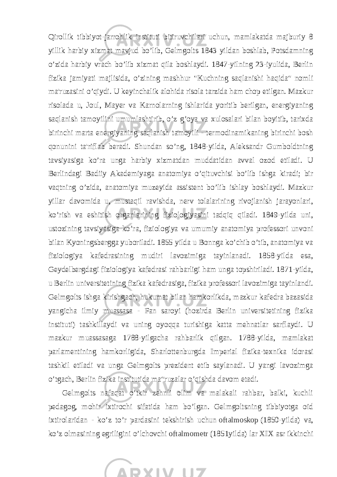 Qirollik tibbiyot-jarrohlik instituti bitiruvchilari uchun, mamlakatda majburiy 8 yillik harbiy xizmat mavjud bo’lib, Gelmgolts 1843 yildan boshlab, Potsdamning o’zida harbiy vrach bo’lib xizmat qila boshlaydi. 1847-yilning 23-iyulida, Berlin fizika jamiyati majlisida, o’zining mashhur &#34;Kuchning saqlanishi haqida&#34; nomli ma&#39;ruzasini o’qiydi. U keyinchalik alohida risola tarzida ham chop etilgan. Mazkur risolada u, Joul, Mayer va Karnolarning ishlarida yoritib berilgan, energiyaning saqlanish tamoyilini umumlashtirib, o’z g’oya va xulosalari bilan boyitib, tarixda birinchi marta energiyaning saqlanish tamoyili - termodinamikaning birinchi bosh qonunini ta&#39;riflab beradi. Shundan so’ng, 1848-yilda, Aleksandr Gumboldtning tavsiyasiga ko’ra unga harbiy xizmatdan muddatidan avval ozod etiladi. U Berlindagi Badiiy Akademiyaga anatomiya o’qituvchisi bo’lib ishga kiradi; bir vaqtning o’zida, anatomiya muzeyida assistent bo’lib ishlay boshlaydi. Mazkur yillar davomida u, mustaqil ravishda, nerv tolalarining rivojlanish jarayonlari, ko’rish va eshitish organlarining fiziologiyasini tadqiq qiladi. 1849-yilda uni, ustozining tavsiyasiga ko’ra, fiziologiya va umumiy anatomiya professori unvoni bilan Kyoningsbergga yuboriladi. 1855 yilda u Bonnga ko’chib o’tib, anatomiya va fiziologiya kafedrasining mudiri lavozimiga tayinlanadi. 1858-yilda esa, Geydelbergdagi fiziologiya kafedrasi rahbarligi ham unga topshiriladi. 1871-yilda, u Berlin universitetining fizika kafedrasiga, fizika professori lavozimiga tayinlandi. Gelmgolts ishga kirishgach, hukumat bilan hamkorlikda, mazkur kafedra bazasida yangicha ilmiy muassasa - Fan saroyi (hozirda Berlin universitetining fizika instituti) tashkillaydi va uning oyoqqa turishiga katta mehnatlar sarflaydi. U mazkur muassasaga 1788-yilgacha rahbarlik qilgan. 1788-yilda, mamlakat parlamentining hamkorligida, Sharlottenburgda Imperial fizika-texnika idorasi tashkil etiladi va unga Gelmgolts prezident etib saylanadi. U yangi lavozimga o’tgach, Berlin fizika institutida ma&#34;ruzalar o’qishda davom etadi.   Gelmgolts nafaqat o’tkir zehnli olim va malakali rahbar, balki, kuchli pedagog, mohir ixtirochi sifatida ham bo’lgan. Gelmgoltsning tibbiyotga oid ixtirolaridan - ko’z to’r pardasini tekshirish uchun   oftalmoskop   (1850-yilda) va, ko’z olmasining egriligini o’lchovchi   oftalmometr   (1851yilda) lar XIX asr ikkinchi 