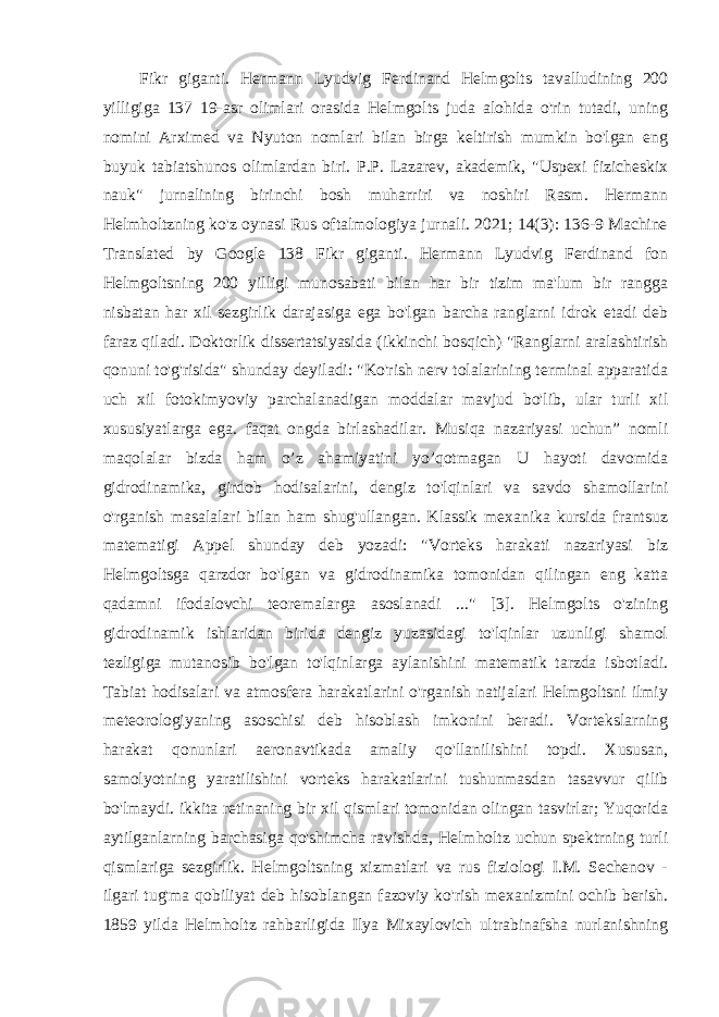  Fikr giganti. Hermann Lyudvig Ferdinand Helmgolts tavalludining 200 yilligiga 137 19-asr olimlari orasida Helmgolts juda alohida o&#39;rin tutadi, uning nomini Arximed va Nyuton nomlari bilan birga keltirish mumkin bo&#39;lgan eng buyuk tabiatshunos olimlardan biri. P.P. Lazarev, akademik, &#34;Uspexi fizicheskix nauk&#34; jurnalining birinchi bosh muharriri va noshiri Rasm. Hermann Helmholtzning ko&#39;z oynasi Rus oftalmologiya jurnali. 2021; 14(3): 136-9 Machine Translated by Google 138 Fikr giganti. Hermann Lyudvig Ferdinand fon Helmgoltsning 200 yilligi munosabati bilan har bir tizim ma&#39;lum bir rangga nisbatan har xil sezgirlik darajasiga ega bo&#39;lgan barcha ranglarni idrok etadi deb faraz qiladi. Doktorlik dissertatsiyasida (ikkinchi bosqich) &#34;Ranglarni aralashtirish qonuni to&#39;g&#39;risida&#34; shunday deyiladi: &#34;Ko&#39;rish nerv tolalarining terminal apparatida uch xil fotokimyoviy parchalanadigan moddalar mavjud bo&#39;lib, ular turli xil xususiyatlarga ega. faqat ongda birlashadilar. Musiqa nazariyasi uchun” nomli maqolalar bizda ham o’z ahamiyatini yo’qotmagan U hayoti davomida gidrodinamika, girdob hodisalarini, dengiz to&#39;lqinlari va savdo shamollarini o&#39;rganish masalalari bilan ham shug&#39;ullangan. Klassik mexanika kursida frantsuz matematigi Appel shunday deb yozadi: &#34;Vorteks harakati nazariyasi biz Helmgoltsga qarzdor bo&#39;lgan va gidrodinamika tomonidan qilingan eng katta qadamni ifodalovchi teoremalarga asoslanadi ...&#34; [3]. Helmgolts o&#39;zining gidrodinamik ishlaridan birida dengiz yuzasidagi to&#39;lqinlar uzunligi shamol tezligiga mutanosib bo&#39;lgan to&#39;lqinlarga aylanishini matematik tarzda isbotladi. Tabiat hodisalari va atmosfera harakatlarini o&#39;rganish natijalari Helmgoltsni ilmiy meteorologiyaning asoschisi deb hisoblash imkonini beradi. Vortekslarning harakat qonunlari aeronavtikada amaliy qo&#39;llanilishini topdi. Xususan, samolyotning yaratilishini vorteks harakatlarini tushunmasdan tasavvur qilib bo&#39;lmaydi. ikkita retinaning bir xil qismlari tomonidan olingan tasvirlar; Yuqorida aytilganlarning barchasiga qo&#39;shimcha ravishda, Helmholtz uchun spektrning turli qismlariga sezgirlik. Helmgoltsning xizmatlari va rus fiziologi I.M. Sechenov - ilgari tug&#39;ma qobiliyat deb hisoblangan fazoviy ko&#39;rish mexanizmini ochib berish. 1859 yilda Helmholtz rahbarligida Ilya Mixaylovich ultrabinafsha nurlanishning 