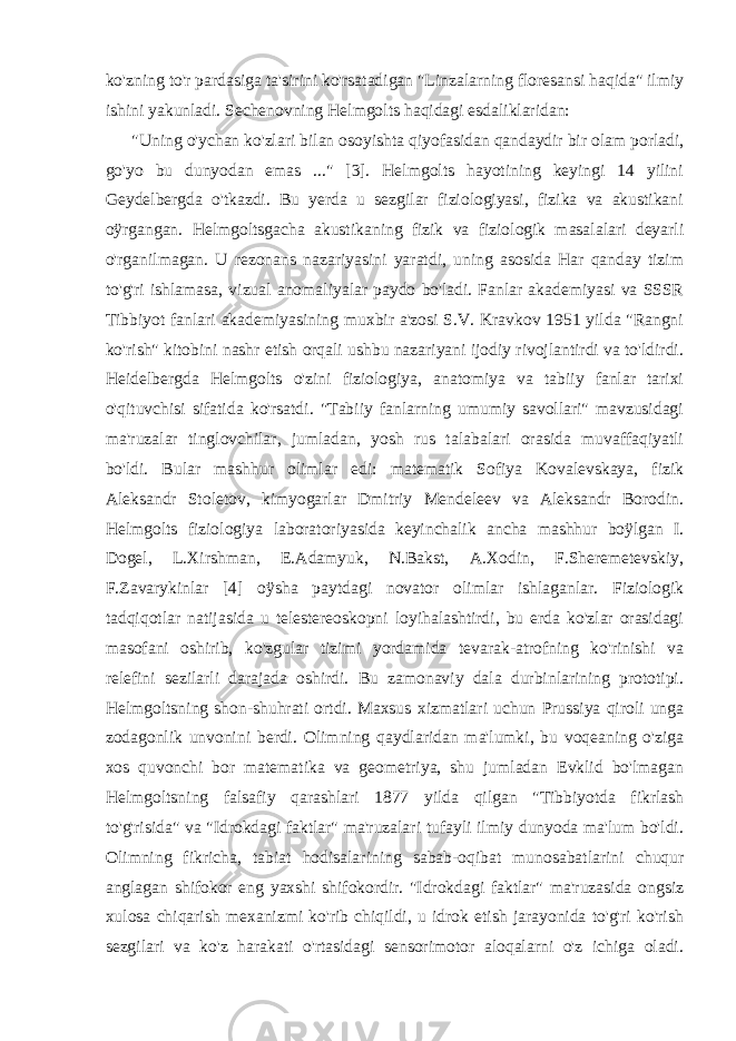 ko&#39;zning to&#39;r pardasiga ta&#39;sirini ko&#39;rsatadigan &#34;Linzalarning floresansi haqida&#34; ilmiy ishini yakunladi. Sechenovning Helmgolts haqidagi esdaliklaridan: &#34;Uning o&#39;ychan ko&#39;zlari bilan osoyishta qiyofasidan qandaydir bir olam porladi, go&#39;yo bu dunyodan emas ...&#34; [3]. Helmgolts hayotining keyingi 14 yilini Geydelbergda o&#39;tkazdi. Bu yerda u sezgilar fiziologiyasi, fizika va akustikani oÿrgangan. Helmgoltsgacha akustikaning fizik va fiziologik masalalari deyarli o&#39;rganilmagan. U rezonans nazariyasini yaratdi, uning asosida Har qanday tizim to&#39;g&#39;ri ishlamasa, vizual anomaliyalar paydo bo&#39;ladi. Fanlar akademiyasi va SSSR Tibbiyot fanlari akademiyasining muxbir a&#39;zosi S.V. Kravkov 1951 yilda &#34;Rangni ko&#39;rish&#34; kitobini nashr etish orqali ushbu nazariyani ijodiy rivojlantirdi va to&#39;ldirdi. Heidelbergda Helmgolts o&#39;zini fiziologiya, anatomiya va tabiiy fanlar tarixi o&#39;qituvchisi sifatida ko&#39;rsatdi. &#34;Tabiiy fanlarning umumiy savollari&#34; mavzusidagi ma&#39;ruzalar tinglovchilar, jumladan, yosh rus talabalari orasida muvaffaqiyatli bo&#39;ldi. Bular mashhur olimlar edi: matematik Sofiya Kovalevskaya, fizik Aleksandr Stoletov, kimyogarlar Dmitriy Mendeleev va Aleksandr Borodin. Helmgolts fiziologiya laboratoriyasida keyinchalik ancha mashhur boÿlgan I. Dogel, L.Xirshman, E.Adamyuk, N.Bakst, A.Xodin, F.Sheremetevskiy, F.Zavarykinlar [4] oÿsha paytdagi novator olimlar ishlaganlar. Fiziologik tadqiqotlar natijasida u telestereoskopni loyihalashtirdi, bu erda ko&#39;zlar orasidagi masofani oshirib, ko&#39;zgular tizimi yordamida tevarak-atrofning ko&#39;rinishi va relefini sezilarli darajada oshirdi. Bu zamonaviy dala durbinlarining prototipi. Helmgoltsning shon-shuhrati ortdi. Maxsus xizmatlari uchun Prussiya qiroli unga zodagonlik unvonini berdi. Olimning qaydlaridan ma&#39;lumki, bu voqeaning o&#39;ziga xos quvonchi bor matematika va geometriya, shu jumladan Evklid bo&#39;lmagan Helmgoltsning falsafiy qarashlari 1877 yilda qilgan &#34;Tibbiyotda fikrlash to&#39;g&#39;risida&#34; va &#34;Idrokdagi faktlar&#34; ma&#39;ruzalari tufayli ilmiy dunyoda ma&#39;lum bo&#39;ldi. Olimning fikricha, tabiat hodisalarining sabab-oqibat munosabatlarini chuqur anglagan shifokor eng yaxshi shifokordir. &#34;Idrokdagi faktlar&#34; ma&#39;ruzasida ongsiz xulosa chiqarish mexanizmi ko&#39;rib chiqildi, u idrok etish jarayonida to&#39;g&#39;ri ko&#39;rish sezgilari va ko&#39;z harakati o&#39;rtasidagi sensorimotor aloqalarni o&#39;z ichiga oladi. 