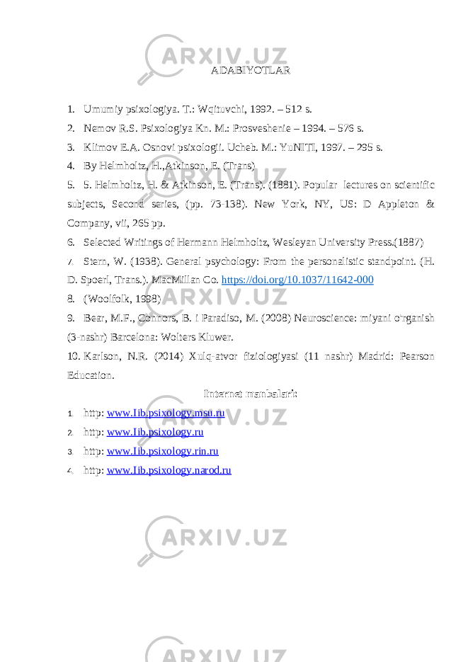 ADABIYOTLAR 1. Umumiy psixologiya. T.: Wqituvchi, 1992. – 512 s. 2. Nemov R.S. Psixologiya Kn. M.: Prosveshenie – 1994. – 576 s. 3. Klimov E.A. Osnovi psixologii. Ucheb. M.: YuNITI, 1997. – 295 s. 4. By Helmholtz, H.,Atkinson, E. (Trans) 5. 5. Helmholtz, H. & Atkinson, E. (Trans). (1881). Popular lectures on scientific subjects, Second series, (pp. 73-138). New York, NY, US: D Appleton & Company, vii, 265 pp. 6. Selected Writings of Hermann Helmholtz, Wesleyan University Press.(1887) 7. Stern, W. (1938). General psychology: From the personalistic standpoint. (H. D. Spoerl, Trans.). MacMillan Co. https://doi.org/10.1037/11642-000 8. (Woolfolk, 1998) 9. Bear, M.F., Connors, B. i Paradiso, M. (2008) Neuroscience: miyani o&#39;rganish (3-nashr) Barcelona: Wolters Kluwer. 10. Karlson, N.R. (2014) Xulq-atvor fiziologiyasi (11 nashr) Madrid: Pearson Education. Internet manbalari: 1. http : www . Iib . psixology . msu . ru 2. http : www . Iib . psixology . ru 3. http : www . Iib . psixology . rin . ru 4. http : www . Iib . psixology . narod . ru 