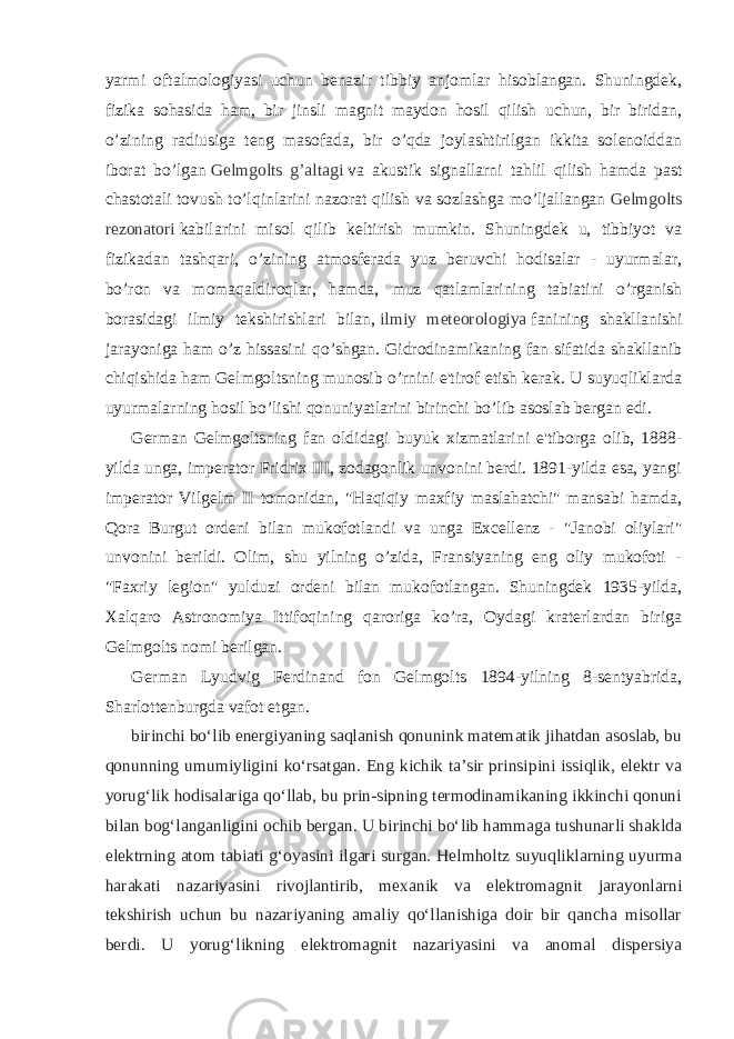 yarmi oftalmologiyasi uchun benazir tibbiy anjomlar hisoblangan. Shuningdek, fizika sohasida ham, bir jinsli magnit maydon hosil qilish uchun, bir biridan, o’zining radiusiga teng masofada, bir o’qda joylashtirilgan ikkita solenoiddan iborat bo’lgan   Gelmgolts g’altagi   va akustik signallarni tahlil qilish hamda past chastotali tovush to’lqinlarini nazorat qilish va sozlashga mo’ljallangan   Gelmgolts rezonatori   kabilarini misol qilib keltirish mumkin. Shuningdek u, tibbiyot va fizikadan tashqari, o’zining atmosferada yuz beruvchi hodisalar - uyurmalar, bo’ron va momaqaldiroqlar, hamda, muz qatlamlarining tabiatini o’rganish borasidagi ilmiy tekshirishlari bilan,   ilmiy meteorologiya   fanining shakllanishi jarayoniga ham o’z hissasini qo’shgan. Gidrodinamikaning fan sifatida shakllanib chiqishida ham Gelmgoltsning munosib o’rnini e&#39;tirof etish kerak. U suyuqliklarda uyurmalarning hosil bo’lishi qonuniyatlarini birinchi bo’lib asoslab bergan edi.   German Gelmgoltsning fan oldidagi buyuk xizmatlarini e&#39;tiborga olib, 1888- yilda unga, imperator Fridrix III, zodagonlik unvonini berdi. 1891-yilda esa, yangi imperator Vilgelm II tomonidan, &#34;Haqiqiy maxfiy maslahatchi&#34; mansabi hamda, Qora Burgut ordeni bilan mukofotlandi va unga Excellenz - &#34;Janobi oliylari&#34; unvonini berildi. Olim, shu yilning o’zida, Fransiyaning eng oliy mukofoti - &#34;Faxriy legion&#34; yulduzi ordeni bilan mukofotlangan. Shuningdek 1935-yilda, Xalqaro Astronomiya Ittifoqining qaroriga ko’ra, Oydagi kraterlardan biriga Gelmgolts nomi berilgan. German Lyudvig Ferdinand fon Gelmgolts 1894-yilning 8-sentyabrida, Sharlottenburgda vafot etgan. birinchi boʻlib energiyaning saqlanish qonunink matematik jihatdan asoslab, bu qonunning umumiyligini koʻrsatgan. Eng kichik taʼsir prinsipini issiqlik, elektr va yorugʻlik hodisalariga qoʻllab, bu prin-sipning termodinamikaning ikkinchi qonuni bilan bogʻlanganligini ochib bergan. U birinchi boʻlib hammaga tushunarli shaklda elektrning atom tabiati gʻoyasini ilgari surgan. Helmholtz suyuqliklarning uyurma harakati nazariyasini rivojlantirib, mexanik va elektromagnit jarayonlarni tekshirish uchun bu nazariyaning amaliy qoʻllanishiga doir bir qancha misollar berdi. U yorugʻlikning elektromagnit nazariyasini va anomal dispersiya 