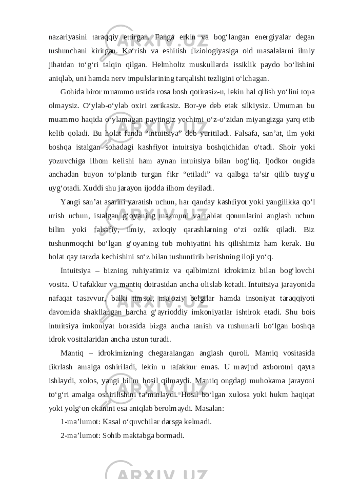 nazariyasini taraqqiy ettirgan. Fanga erkin va bogʻlangan energiyalar degan tushunchani kiritgan. Koʻrish va eshitish fiziologiyasiga oid masalalarni ilmiy jihatdan toʻgʻri talqin qilgan. Helmholtz muskullarda issiklik paydo boʻlishini aniqlab, uni hamda nerv impulslarining tarqalishi tezligini oʻlchagan. Gohida biror muammo ustida rosa bosh qotirasiz-u, lekin hal qilish yoʻlini topa olmaysiz. Oʻylab-oʻylab oxiri zerikasiz. Bor-ye deb etak silkiysiz. Umuman bu muammo haqida oʻylamagan paytingiz yechimi oʻz-oʻzidan miyangizga yarq etib kelib qoladi. Bu holat fanda “intuitsiya” deb yuritiladi. Falsafa, sanʼat, ilm yoki boshqa istalgan sohadagi kashfiyot intuitsiya boshqichidan oʻtadi. Shoir yoki yozuvchiga ilhom kelishi ham aynan intuitsiya bilan bogʻliq. Ijodkor ongida anchadan buyon toʻplanib turgan fikr “etiladi” va qalbga taʼsir qilib tuygʻu uygʻotadi. Xuddi shu jarayon ijodda ilhom deyiladi. Yangi sanʼat asarini yaratish uchun, har qanday kashfiyot yoki yangilikka qoʻl urish uchun, istalgan gʻoyaning mazmuni va tabiat qonunlarini anglash uchun bilim yoki falsafiy, ilmiy, axloqiy qarashlarning oʻzi ozlik qiladi. Biz tushunmoqchi boʻlgan gʻoyaning tub mohiyatini his qilishimiz ham kerak. Bu holat qay tarzda kechishini soʻz bilan tushuntirib berishning iloji yoʻq. Intuitsiya – bizning ruhiyatimiz va qalbimizni idrokimiz bilan bogʻlovchi vosita. U tafakkur va mantiq doirasidan ancha olislab ketadi. Intuitsiya jarayonida nafaqat tasavvur, balki timsol, majoziy belgilar hamda insoniyat taraqqiyoti davomida shakllangan barcha gʻayrioddiy imkoniyatlar ishtirok etadi. Shu bois intuitsiya imkoniyat borasida bizga ancha tanish va tushunarli boʻlgan boshqa idrok vositalaridan ancha ustun turadi. Mantiq – idrokimizning chegaralangan anglash quroli. Mantiq vositasida fikrlash amalga oshiriladi, lekin u tafakkur emas. U mavjud axborotni qayta ishlaydi, xolos, yangi bilim hosil qilmaydi. Mantiq ongdagi muhokama jarayoni toʻgʻri amalga oshirilishini taʼminlaydi. Hosil boʻlgan xulosa yoki hukm haqiqat yoki yolgʻon ekanini esa aniqlab berolmaydi. Masalan: 1-maʼlumot: Kasal oʻquvchilar darsga kelmadi. 2-maʼlumot: Sohib maktabga bormadi. 