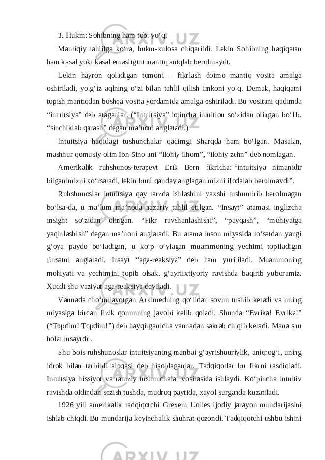 3. Hukm: Sohibning ham tobi yoʻq. Mantiqiy tahlilga koʻra, hukm-xulosa chiqarildi. Lekin Sohibning haqiqatan ham kasal yoki kasal emasligini mantiq aniqlab berolmaydi. Lekin hayron qoladigan tomoni – fikrlash doimo mantiq vosita amalga oshiriladi, yolgʻiz aqlning oʻzi bilan tahlil qilish imkoni yoʻq. Demak, haqiqatni topish mantiqdan boshqa vosita yordamida amalga oshiriladi. Bu vositani qadimda “intuitsiya” deb ataganlar. (“Intuitsiya” lotincha intuition soʻzidan olingan boʻlib, “sinchiklab qarash” degan maʼnoni anglatadi.) Intuitsiya haqidagi tushunchalar qadimgi Sharqda ham boʻlgan. Masalan, mashhur qomusiy olim Ibn Sino uni “ilohiy ilhom”, “ilohiy zehn” deb nomlagan. Amerikalik ruhshunos-terapevt Erik Bern fikricha:   “intuitsiya nimanidir bilganimizni koʻrsatadi, lekin buni qanday anglaganimizni ifodalab berolmaydi” . Ruhshunoslar intuitsiya qay tarzda ishlashini yaxshi tushuntirib berolmagan boʻlsa-da, u maʼlum maʼnoda nazariy tahlil etilgan. “Insayt” atamasi inglizcha insight soʻzidan olingan. “Fikr ravshanlashishi”, “payqash”, “mohiyatga yaqinlashish” degan maʼnoni anglatadi. Bu atama inson miyasida toʻsatdan yangi gʻoya paydo boʻladigan, u koʻp oʻylagan muammoning yechimi topiladigan fursatni anglatadi. Insayt “aga-reaksiya” deb ham yuritiladi. Muammoning mohiyati va yechimini topib olsak, gʻayriixtiyoriy ravishda baqirib yuboramiz. Xuddi shu vaziyat aga-reaksiya deyiladi. Vannada choʻmilayotgan Arximedning qoʻlidan sovun tushib ketadi va uning miyasiga birdan fizik qonunning javobi kelib qoladi. Shunda “Evrika! Evrika!” (“Topdim! Topdim!”) deb hayqirganicha vannadan sakrab chiqib ketadi. Mana shu holat insaytdir. Shu bois ruhshunoslar intuitsiyaning manbai gʻayrishuuriylik, aniqrogʻi, uning idrok bilan tarbibli aloqasi deb hisoblaganlar. Tadqiqotlar bu fikrni tasdiqladi. Intuitsiya hissiyot va ramziy tushunchalar vositasida ishlaydi. Koʻpincha intuitiv ravishda oldindan sezish tushda, mudroq paytida, xayol surganda kuzatiladi. 1926 yili amerikalik tadqiqotchi Grexem Uolles ijodiy jarayon mundarijasini ishlab chiqdi. Bu mundarija keyinchalik shuhrat qozondi. Tadqiqotchi ushbu ishini 