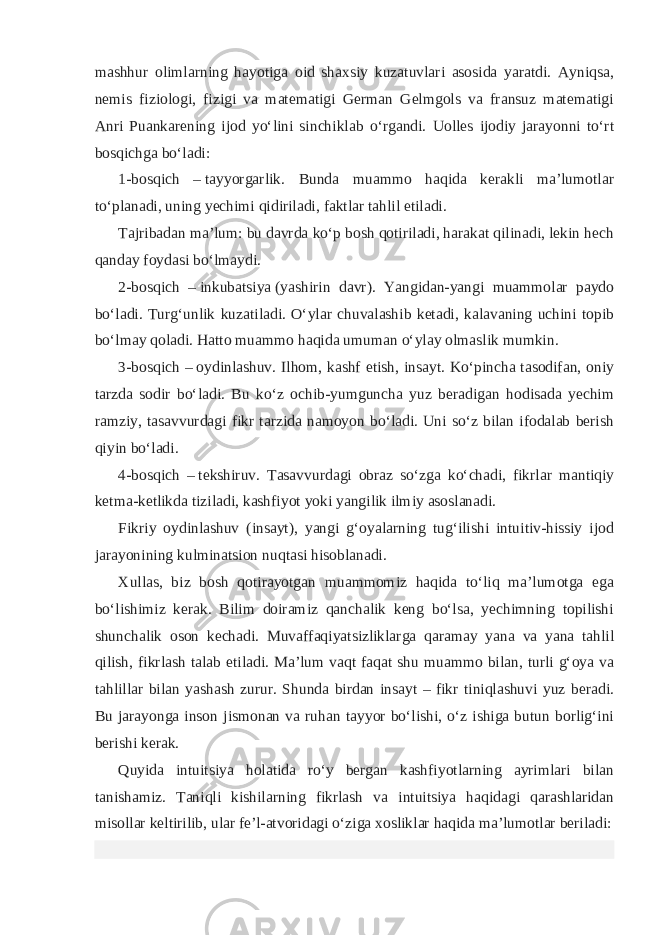 mashhur olimlarning hayotiga oid shaxsiy kuzatuvlari asosida yaratdi. Ayniqsa, nemis fiziologi, fizigi va matematigi German Gelmgols va fransuz matematigi Anri Puankarening ijod yoʻlini sinchiklab oʻrgandi. Uolles ijodiy jarayonni toʻrt bosqichga boʻladi: 1-bosqich –   tayyorgarlik . Bunda muammo haqida kerakli maʼlumotlar toʻplanadi, uning yechimi qidiriladi, faktlar tahlil etiladi. Tajribadan maʼlum: bu davrda koʻp bosh qotiriladi, harakat qilinadi, lekin hech qanday foydasi boʻlmaydi. 2-bosqich –   inkubatsiya   (yashirin davr). Yangidan-yangi muammolar paydo boʻladi. Turgʻunlik kuzatiladi. Oʻylar chuvalashib ketadi, kalavaning uchini topib boʻlmay qoladi. Hatto muammo haqida umuman oʻylay olmaslik mumkin. 3-bosqich –   oydinlashuv . Ilhom, kashf etish, insayt. Koʻpincha tasodifan, oniy tarzda sodir boʻladi. Bu koʻz ochib-yumguncha yuz beradigan hodisada yechim ramziy, tasavvurdagi fikr tarzida namoyon boʻladi. Uni soʻz bilan ifodalab berish qiyin boʻladi. 4-bosqich –   tekshiruv . Tasavvurdagi obraz soʻzga koʻchadi, fikrlar mantiqiy ketma-ketlikda tiziladi, kashfiyot yoki yangilik ilmiy asoslanadi. Fikriy oydinlashuv (insayt), yangi gʻoyalarning tugʻilishi intuitiv-hissiy ijod jarayonining kulminatsion nuqtasi hisoblanadi. Xullas, biz bosh qotirayotgan muammomiz haqida toʻliq maʼlumotga ega boʻlishimiz kerak. Bilim doiramiz qanchalik keng boʻlsa, yechimning topilishi shunchalik oson kechadi. Muvaffaqiyatsizliklarga qaramay yana va yana tahlil qilish, fikrlash talab etiladi. Maʼlum vaqt faqat shu muammo bilan, turli gʻoya va tahlillar bilan yashash zurur. Shunda birdan insayt – fikr tiniqlashuvi yuz beradi. Bu jarayonga inson jismonan va ruhan tayyor boʻlishi, oʻz ishiga butun borligʻini berishi kerak. Quyida intuitsiya holatida roʻy bergan kashfiyotlarning ayrimlari bilan tanishamiz. Taniqli kishilarning fikrlash va intuitsiya haqidagi qarashlaridan misollar keltirilib, ular feʼl-atvoridagi oʻziga xosliklar haqida maʼlumotlar beriladi: 