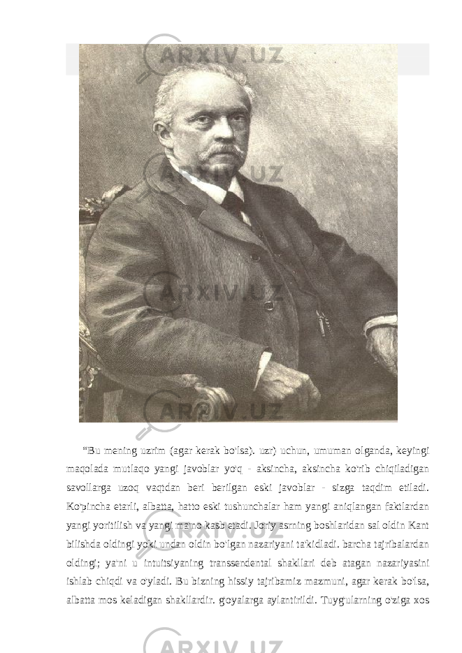  “Bu mening uzrim (agar kerak bo&#39;lsa). uzr) uchun, umuman olganda, keyingi maqolada mutlaqo yangi javoblar yo&#39;q - aksincha, aksincha ko&#39;rib chiqiladigan savollarga uzoq vaqtdan beri berilgan eski javoblar - sizga taqdim etiladi. Ko&#39;pincha etarli, albatta, hatto eski tushunchalar ham yangi aniqlangan faktlardan yangi yoritilish va yangi ma&#39;no kasb etadi. Joriy asrning boshlaridan sal oldin Kant bilishda oldingi yoki undan oldin bo&#39;lgan nazariyani ta&#39;kidladi. barcha tajribalardan oldingi; ya&#39;ni u intuitsiyaning transsendental shakllari deb atagan nazariyasini ishlab chiqdi va o&#39;yladi. Bu bizning hissiy tajribamiz mazmuni, agar kerak bo&#39;lsa, albatta mos keladigan shakllardir. g&#39;oyalarga aylantirildi. Tuyg&#39;ularning o&#39;ziga xos 