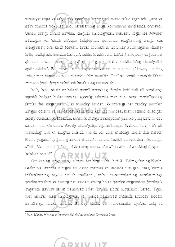 xususiyatlariga kelsak, Lokk avvalroq bizning rolimizni ta&#39;kidlagan edi. Tana va aqliy tuzilma yoki tashkilot narsalarning bizga ko&#39;rinishini aniqlashda o&#39;ynaydi. Ushbu oxirgi chiziq bo&#39;ylab, sezgilar fiziologiyasi, xususan, Iogannes Myuller o&#39;tkazgan va ishlab chiqqan tadqiqotlar. qonunida sezgilarning o&#39;ziga xos energiyalari olib keldi (deyarli aytish mumkinki, butunlay kutilmaganm daraja) to&#39;liq tasdiqlash. Bundan tashqari, ushbu tekshiruvlar tabiatni aniqladi - va juda hal qiluvchi tarzda - sezgining oldingi berilgan sub&#39;ektiv shakllarining ahamiyatini oydinlashtirdi. Bu mavzu bor allaqachon tez-tez muhokama qilingan, shuning uchun men bugun darhol uni boshlashim mumkin. Turli xil sezgilar orasida ikkita mutlaqo farqli farqni ta&#39;kidlash kerak. Eng asosiysi shu ko&#39;k, issiq, shirin va baland ovozli o&#39;rtasidagi farqlar kabi turli xil sezgilarga tegishli bo&#39;lgan hislar orasida. Avvalgi ishimda men buni sezgi modalligidagi farqlar deb ataganman. Ular shunday biridan ikkinchisiga har qanday mumkin bo&#39;lgan o&#39;tishni va har qanday katta yoki kamroq munosabatlarni istisno qiladigan asosiy o&#39;xshashlik. Masalan, shirinlik qizilga o&#39;xshaydimi yoki ko&#39;proq ko&#39;kmi, deb so&#39;rash mumkin emas. Asosiy ahamiyatga ega bo&#39;lmagan ikkinchi farq - bir xil ma&#39;nodagi turli xil sezgilar orasida. menda bor bular sifatdagi farqlar deb ataladi. Fichte yagona tuyg&#39;uning barcha sifatlarini aylana tashkil etuvchi deb hisoblagan sifatli; Men modallik farqlari deb atagan narsani u sifat doiralari orasidagi farqlarni belgilab berdi. 1 ” Optikaning rangtasvirga aloqasi haqidagi ushbu bob X. Helmgoltsning Kyoln, Berlin va Bonnda o’qigan bir qator ma’ruzalari asosida tuzilgan. Sezgilarimiz in&#39;ikoslarining paydo bo&#39;lish usullarini, tashqi taassurotlarning nervlarimizga qanday o&#39;tishini va buning natijasida ularning holati qanday o&#39;zgarishini fiziologik o&#39;rganish tasviriy san&#39;at nazariyasi bilan ko&#39;plab aloqa nuqtalarini beradi. Ilgari men eshitish hissi fiziologiyasi va musiqa nazariyasi o&#39;rtasida shunday aloqani o&#39;rnatishga harakat qildim. Bunday holda, bu munosabatlar ayniqsa aniq va 1 from Selected Writings of Hermann Helmholtz, Wesleyan University Press. 