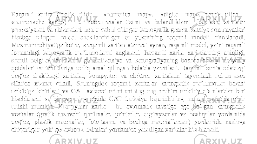 Raqamli xarita (ingliz tilida - «numerical map», -«digital map», nemis tilida - «numerische karte») - bu koordinatalar tizimi va balandliklarni ifodalash, xaritalar proeksiyalari va chizmalari uchun qabul qilingan kartografik generalizatsiya qonuniyatlari hisobga olingan holda, shakllantirilgan er yuzasining raqamli modeli hisoblanadi. Mazmunmohiyatiga ko‘ra, «raqamli xarita» atamasi aynan, raqamli model, ya’ni raqamli formatdagi kartografik ma’lumotlarni anglatadi. Raqamli xarita xaritalarning aniqligi, shartli belgilashlar tizimi, generalizatsiya va kartografiyaning boshqa asosiy me’yoriy qoidalari va tartiblariga to‘liq amal qilingan holatda yaratiladi. Raqamli xarita odatdagi qog‘oz shaklidagi xaritalar, kompyuter va elektron xaritalarni tayyorlash uchun asos sifatida xizmat qiladi, Shuningdek raqamli xaritalar kartografik ma’lumotlar bazasi tarkibiga kiritiladi va GAT axborot ta’minotining eng muhim tarkibiy qismlaridan biri hisoblanadi va bir vaqtning o‘zida GAT funksiya bajarishining mahsuli sifatida o‘rin tutishi mumkin. Kompyuter xarita - bu avtomatik tavsifga ega bo‘lgan kartografik vositalar (grafik tuzuvchi qurilmalar, printerlar, digitayzerlar va boshqalar yordamida qog‘oz, plastik materiallar, foto-tasma va boshqa materiallardan) yordamida nashrga chiqarilgan yoki geoaxborot tizimlari yordamida yaratilgan xaritalar hisoblanadi. 