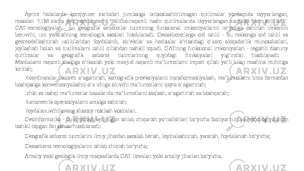 Ayrim holatlarda kompyuter xaritalari jumlasiga ixtisoslashtirilmagan qurilmalar yordamida tayyorlangan, masalan EHM-xarita deb nomlanuvchi - alifbo-raqamli nashr qurilmalarida tayyorlangan xaritalar ham kiritiladi. GAT-texnologiyalar - bu geografik axborotlar tizimining funksional imkoniyatlarini ro‘yobga oshirish imkonini beruvchi, uni yaratishning texnologik asoslari hisoblanadi. Geoaxborotlarga oid tahlil - bu makonga oid tahlil va geomodellashtirish uslublaridan foydalanib, ob’ektlar va hodisalar o‘rtasidagi o‘zaro aloqadorlik munosabatlari, joylashish holati va tuzilmalarni tahlil qilishdan tashkil topadi. GATning funksional imkoniyatlari - tegishli dasturiy qurilmalar va geografik axborot tizimlarining quyidagi funksiyalari yig‘indisi hisoblanadi: Manbalarni raqamli shaklga o‘tkazish yoki mavjud raqamli ma’lumotlarni import qilish yo‘li bilan mashina muhitiga kiritish; Koordinatalar tizimini o‘zgartirish, kartografik proeksiyalarni transformatsiyalash, ma’lumotlarni bitta formatdan boshqasiga konvertatsiyalashni o‘z ichiga oluvchi ma’lumotlarni qayta o‘zgartirish; Ichki va tashqi ma’lumotlar bazalarida ma’lumotlarni saqlash, o‘zgartirish va boshqarish; Kartometrik operatsiyalarni amalga oshirish; Foydalanuvchilarning shaxsiy rostlash vositalari. Geoinformatika - bu quyidagi keltirilgan ishlab chiqarish yo‘nalishlari bo‘yicha faoliyat turi va texnologiyalardan tashkil topgan fan sohasi hisoblanadi: Geografik axborot tizimlarini ilmiy jihatdan asoslab berish, loyihalashtirish, yaratish, foydalanish bo‘yicha; Geoaxborot texnologiyalarini ishlab chiqish bo‘yicha; Amaliy yoki geologik ilmiy maqsadlarda GAT ilovalari yoki amaliy jihatlari bo‘yicha. 