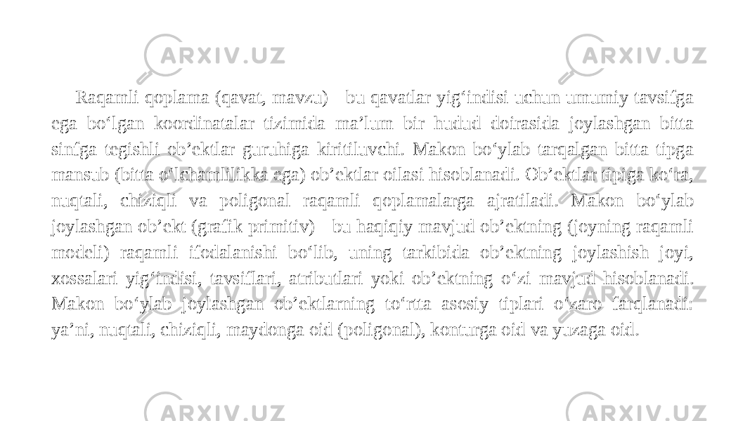 Raqamli qoplama (qavat, mavzu) - bu qavatlar yig‘indisi uchun umumiy tavsifga ega bo‘lgan koordinatalar tizimida ma’lum bir hudud doirasida joylashgan bitta sinfga tegishli ob’ektlar guruhiga kiritiluvchi. Makon bo‘ylab tarqalgan bitta tipga mansub (bitta o‘lchamlilikka ega) ob’ektlar oilasi hisoblanadi. Ob’ektlar tipiga ko‘ra, nuqtali, chiziqli va poligonal raqamli qoplamalarga ajratiladi. Makon bo‘ylab joylashgan ob’ekt (grafik primitiv) - bu haqiqiy mavjud ob’ektning (joyning raqamli modeli) raqamli ifodalanishi bo‘lib, uning tarkibida ob’ektning joylashish joyi, xossalari yig‘indisi, tavsiflari, atributlari yoki ob’ektning o‘zi mavjud hisoblanadi. Makon bo‘ylab joylashgan ob’ektlarning to‘rtta asosiy tiplari o‘zaro farqlanadi: ya’ni, nuqtali, chiziqli, maydonga oid (poligonal), konturga oid va yuzaga oid. 