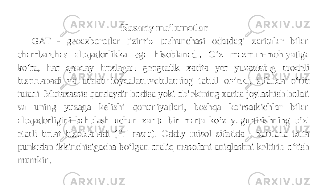 Nazariy ma’lumotlar   GAT - geoaxborotlar tizimi» tushunchasi odatdagi xaritalar bilan chambarchas aloqadorlikka ega hisoblanadi. O‘z mazmun-mohiyatiga ko‘ra, har qanday hoxlagan geografik xarita yer yuzasining modeli hisoblanadi va undan foydalanuvchilarning tahlil ob’ekti sifatida o‘rin tutadi. Mutaxassis qandaydir hodisa yoki ob’ektning xarita joylashish holati va uning yuzaga kelishi qonuniyatlari, boshqa ko‘rsatkichlar bilan aloqadorligini baholash uchun xarita bir marta ko‘z yugurtirishning o‘zi etarli holat hisoblanadi (6.1-rasm). Oddiy misol sifatida - xaritada bitta punktdan ikkinchisigacha bo‘lgan oraliq masofani aniqlashni keltirib o‘tish mumkin. 